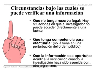 Circunstancias bajo las cuales se
puede verificar una información
• Que no tenga reserva legal: Hay
situaciones en que el investigador no
puede acceder directamente a una
fuente
• Que tenga competencia para
efectuarla: (no la tiene en una
perturbación del orden público)
• Que la información sea oportuna:
Acudir a la verificación cuando la
investigación haya sido asumida por
otro organismo.
Curso Básico de Policía Judicial
Asignatura 1: Recolección y Proceso de la Información en la Investigación Criminal.
A 3.1-8
 