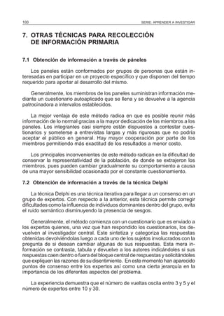 100

SERIE: APRENDER A INVESTIGAR

7. OTRAS TÉCNICAS PARA RECOLECCIÓN
DE INFORMACIÓN PRIMARIA
7.1 Obtención de información a través de páneles
Los paneles están conformados por grupos de personas que están interesadas en participar en un proyecto específico y que disponen del tiempo
requerido para aportar al desarrollo del mismo.
Generalmente, los miembros de los paneles suministran información mediante un cuestionario autoaplicado que se llena y se devuelve a la agencia
patrocinadora a intervalos establecidos.
La mejor ventaja de este método radica en que es posible reunir más
información de lo normal gracias a la mayor dedicación de los miembros a los
paneles. Los integrantes casi siempre están dispuestos a contestar cuestionarios y someterse a entrevistas largas y más rigurosas que no podría
aceptar el público en general. Hay mayor cooperación por parte de los
miembros permitiendo más exactitud de los resultados a menor costo.
Los principales inconvenientes de este método radican en la dificultad de
conservar la representatividad de la población, de donde se extrajeron los
miembros, pues pueden cambiar gradualmente su comportamiento a causa
de una mayor sensibilidad ocasionada por el constante cuestionamiento.
7.2 Obtención de información a través de la técnica Delphi
La técnica Delphi es una técnica iterativa para llegar a un consenso en un
grupo de expertos. Con respecto a la anterior, esta técnica permite corregir
dificultades como la influencia de individuos dominantes dentro del grupo, evita
el ruido semántico disminuyendo la presencia de sesgos.
Generalmente, el método comienza con un cuestionario que es enviado a
los expertos quienes, una vez que han respondido los cuestionarios, los devuelven al investigador central. Este sintetiza y categoriza las respuestas
obtenidas devolviéndolas luego a cada uno de los sujetos involucrados con la
pregunta de si desean cambiar algunas de sus respuestas. Esta mera información se contrasta, tabula y devuelve a los autores indicándoles si sus
respuestas caen dentro o fuera del bloque central de respuestas y solicitándoles
que expliquen las razones de su disentimiento. En este momento han aparecido
puntos de consenso entre los expertos así como una cierta jerarquía en la
importancia de los diferentes aspectos del problema.
La experiencia demuestra que el número de vueltas oscila entre 3 y 5 y el
número de expertos entre 10 y 30.

 
