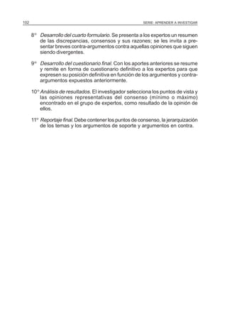 102

SERIE: APRENDER A INVESTIGAR

8 º Desarrollo del cuarto formulario. Se presenta a los expertos un resumen
de las discrepancias, consensos y sus razones; se les invita a presentar breves contra-argumentos contra aquellas opiniones que siguen
siendo divergentes.
9 º Desarrollo del cuestionario final. Con los aportes anteriores se resume
y remite en forma de cuestionario definitivo a los expertos para que
expresen su posición definitiva en función de los argumentos y contraargumentos expuestos anteriormente.
10 º Análisis de resultados. El investigador selecciona los puntos de vista y
las opiniones representativas del consenso (mínimo o máximo)
encontrado en el grupo de expertos, como resultado de la opinión de
ellos.
11º Reportaje final. Debe contener los puntos de consenso, la jerarquización
de los temas y los argumentos de soporte y argumentos en contra.

 