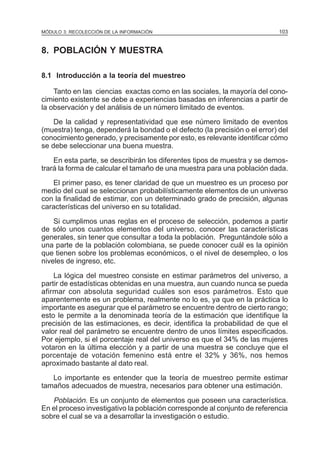 MÓDULO 3: RECOLECCIÓN DE LA INFORMACIÓN

103

8. POBLACIÓN Y MUESTRA
8.1 Introducción a la teoría del muestreo
Tanto en las ciencias exactas como en las sociales, la mayoría del conocimiento existente se debe a experiencias basadas en inferencias a partir de
la observación y del análisis de un número limitado de eventos.
De la calidad y representatividad que ese número limitado de eventos
(muestra) tenga, dependerá la bondad o el defecto (la precisión o el error) del
conocimiento generado, y precisamente por esto, es relevante identificar cómo
se debe seleccionar una buena muestra.
En esta parte, se describirán los diferentes tipos de muestra y se demostrará la forma de calcular el tamaño de una muestra para una población dada.
El primer paso, es tener claridad de que un muestreo es un proceso por
medio del cual se seleccionan probabilísticamente elementos de un universo
con la finalidad de estimar, con un determinado grado de precisión, algunas
características del universo en su totalidad.
Si cumplimos unas reglas en el proceso de selección, podemos a partir
de sólo unos cuantos elementos del universo, conocer las características
generales, sin tener que consultar a toda la población. Preguntándole sólo a
una parte de la población colombiana, se puede conocer cuál es la opinión
que tienen sobre los problemas económicos, o el nivel de desempleo, o los
niveles de ingreso, etc.
La lógica del muestreo consiste en estimar parámetros del universo, a
partir de estadísticas obtenidas en una muestra, aun cuando nunca se pueda
afirmar con absoluta seguridad cuáles son esos parámetros. Esto que
aparentemente es un problema, realmente no lo es, ya que en la práctica lo
importante es asegurar que el parámetro se encuentre dentro de cierto rango;
esto le permite a la denominada teoría de la estimación que identifique la
precisión de las estimaciones, es decir, identifica la probabilidad de que el
valor real del parámetro se encuentre dentro de unos límites especificados.
Por ejemplo, si el porcentaje real del universo es que el 34% de las mujeres
votaron en la última elección y a partir de una muestra se concluye que el
porcentaje de votación femenino está entre el 32% y 36%, nos hemos
aproximado bastante al dato real.
Lo importante es entender que la teoría de muestreo permite estimar
tamaños adecuados de muestra, necesarios para obtener una estimación.

Población. Es un conjunto de elementos que poseen una característica.
En el proceso investigativo la población corresponde al conjunto de referencia
sobre el cual se va a desarrollar la investigación o estudio.

 