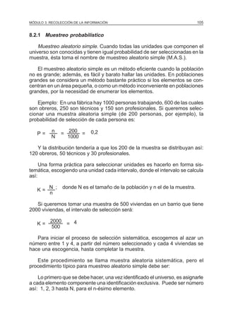 MÓDULO 3: RECOLECCIÓN DE LA INFORMACIÓN

105

8.2.1 Muestreo probabilístico

Muestreo aleatorio simple. Cuando todas las unidades que componen el
universo son conocidas y tienen igual probabilidad de ser seleccionadas en la
muestra, ésta toma el nombre de muestreo aleatorio simple (M.A.S.).
El muestreo aleatorio simple es un método eficiente cuando la población
no es grande; además, es fácil y barato hallar las unidades. En poblaciones
grandes se considera un método bastante práctico si los elementos se concentran en un área pequeña, o como un método inconveniente en poblaciones
grandes, por la necesidad de enumerar los elementos.
Ejemplo: En una fábrica hay 1000 personas trabajando, 600 de las cuales
son obreros, 250 son técnicos y 150 son profesionales. Si queremos seleccionar una muestra aleatoria simple (de 200 personas, por ejemplo), la
probabilidad de selección de cada persona es:
P=

n
N

=

200
=
1000

0,2

Y la distribución tendería a que los 200 de la muestra se distribuyan así:
120 obreros, 50 técnicos y 30 profesionales.
Una forma práctica para seleccionar unidades es hacerlo en forma sistemática, escogiendo una unidad cada intervalo, donde el intervalo se calcula
así:
K=

N ;
n

donde N es el tamaño de la población y n el de la muestra.

Si queremos tomar una muestra de 500 viviendas en un barrio que tiene
2000 viviendas, el intervalo de selección será:
K=

2000
500

= 4

Para iniciar el proceso de selección sistemática, escogemos al azar un
número entre 1 y 4, a partir del número seleccionado y cada 4 viviendas se
hace una escogencia, hasta completar la muestra.
Este procedimiento se llama muestra aleatoria sistemática, pero el
procedimiento típico para muestreo aleatorio simple debe ser:
Lo primero que se debe hacer, una vez identificado el universo, es asignarle
a cada elemento componente una identificación exclusiva. Puede ser número
así: 1, 2, 3 hasta N, para el n-ésimo elemento.

 