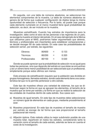 106

SERIE: APRENDER A INVESTIGAR

En seguida, con una tabla de números aleatorios, se seleccionan los
elementos componentes de la muestra. La tabla de números aleatorios se
genera de tal forma que cualquier configuración de dígitos tenga la misma
oportunidad de selección o frecuencia. Por lo tanto, se puede usar porque
cada elemento numerado en el marco muestral tiene igual probabilidad de
selección, es decir, de ser incluido en la muestra.

Muestreo estratificado. Cuando hay estratos de importancia para la
investigación, tales como el sexo de las personas o las regiones de un país,
se escoge la muestra al interior del estrato. En el caso del ejemplo de la fábrica
que utilizamos para el MAS, podríamos haber argumentado que obreros,
técnicos y profesionales son importantes para establecer comparaciones y
se decide escoger 80 de cada estrato. En este caso las probabilidades de
selección serían, por estrato, las siguientes:
Obreros

80/600

=

0.133

Técnicos

80/250

=

0.320

Profesionales

80/150

=

0.530

Donde se puede apreciar que la probabilidad de selección no es igual para
todas las personas, sino que depende del estrato en que éstas se encuentran
y así un obrero tiene menor posibilidad de ser seleccionado que un profesional,
simplemente porque estos últimos son menos.
Este proceso de estratificación requiere que la población sea dividida en
grupos homogéneos, llamados estratos, donde cada elemento tiene una característica tal que no le permite pertenecer a otro estrato.
Este tipo de muestreo ofrece una variedad de sistemas, los que se diferencian según la forma en que se agrupan los elementos, el tamaño de la
muestra que se tome por estrato y la forma en que se realice la selección de
las unidades de muestras dentro de cada estrato. Sus casos son:
a) Muestras de igual tamaño. En este tipo de muestreo debe seleccionarse
un número igual de elementos en cada grupo, mediante procedimiento al
azar.
b) Muestreo proporcional. En este tipo de muestreo el tamaño de muestra
por estrato se escoge de tal forma que sea proporcional al tamaño
poblacional del mismo.
c) Afijación óptima. Este método utiliza la mejor subdivisión posible de una
muestra total, repartición en todos los estratos, considerando tanto la
variación como el tamaño de cada estrato, además se tiene en cuenta el
costo de la investigación.

 