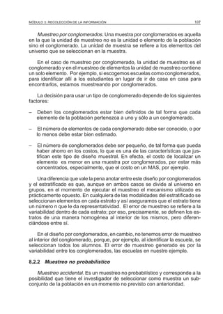 MÓDULO 3: RECOLECCIÓN DE LA INFORMACIÓN

107

Muestreo por conglomerados. Una muestra por conglomerados es aquella
en la que la unidad de muestreo no es la unidad o elemento de la población
sino el conglomerado. La unidad de muestra se refiere a los elementos del
universo que se seleccionan en la muestra.
En el caso de muestreo por conglomerado, la unidad de muestreo es el
conglomerado y en el muestreo de elementos la unidad de muestreo contiene
un solo elemento. Por ejemplo, si escogemos escuelas como conglomerados,
para identificar allí a los estudiantes en lugar de ir de casa en casa para
encontrarlos, estamos muestreando por conglomerados.
La decisión para usar un tipo de conglomerado depende de los siguientes
factores:
–

Deben los conglomerados estar bien definidos de tal forma que cada
elemento de la población pertenezca a uno y sólo a un conglomerado.

–

El número de elementos de cada conglomerado debe ser conocido, o por
lo menos debe estar bien estimado.

–

El número de conglomerados debe ser pequeño, de tal forma que pueda
haber ahorro en los costos, lo que es una de las características que justifican este tipo de diseño muestral. En efecto, el costo de localizar un
elemento es menor en una muestra por conglomerados, por estar más
concentrados, especialmente, que el costo en un MAS, por ejemplo.

Una diferencia que vale la pena anotar entre este diseño por conglomerados
y el estratificado es que, aunque en ambos casos se divide al universo en
grupos, en el momento de ejecutar el muestreo el mecanismo utilizado es
prácticamente opuesto. En cualquiera de las modalidades del estratificado se
seleccionan elementos en cada estrato y así aseguramos que el estrato tiene
un número n que le da representatividad. El error de muestreo se refiere a la
variabilidad dentro de cada estrato; por eso, precisamente, se definen los estratos de una manera homogénea al interior de los mismos, pero diferenciándose entre sí.
En el diseño por conglomerados, en cambio, no tenemos error de muestreo
al interior del conglomerado, porque, por ejemplo, al identificar la escuela, se
seleccionan todos los alumnos. El error de muestreo generado es por la
variabilidad entre los conglomerados, las escuelas en nuestro ejemplo.
8.2.2 Muestreo no probabilístico

Muestreo accidental. Es un muestreo no probabilístico y corresponde a la
posibilidad que tiene el investigador de seleccionar como muestra un subconjunto de la población en un momento no previsto con anterioridad.

 