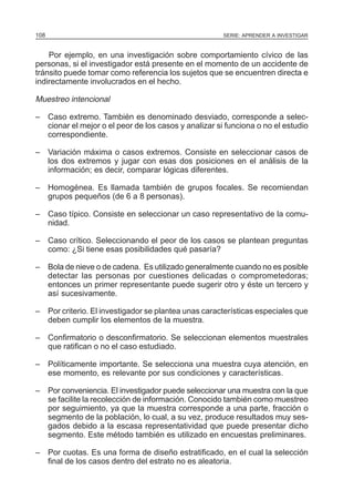 108

SERIE: APRENDER A INVESTIGAR

Por ejemplo, en una investigación sobre comportamiento cívico de las
personas, si el investigador está presente en el momento de un accidente de
tránsito puede tomar como referencia los sujetos que se encuentren directa e
indirectamente involucrados en el hecho.

Muestreo intencional
– Caso extremo. También es denominado desviado, corresponde a seleccionar el mejor o el peor de los casos y analizar si funciona o no el estudio
correspondiente.
– Variación máxima o casos extremos. Consiste en seleccionar casos de
los dos extremos y jugar con esas dos posiciones en el análisis de la
información; es decir, comparar lógicas diferentes.
– Homogénea. Es llamada también de grupos focales. Se recomiendan
grupos pequeños (de 6 a 8 personas).
– Caso típico. Consiste en seleccionar un caso representativo de la comunidad.
– Caso crítico. Seleccionando el peor de los casos se plantean preguntas
como: ¿Si tiene esas posibilidades qué pasaría?
– Bola de nieve o de cadena. Es utilizado generalmente cuando no es posible
detectar las personas por cuestiones delicadas o comprometedoras;
entonces un primer representante puede sugerir otro y éste un tercero y
así sucesivamente.
– Por criterio. El investigador se plantea unas características especiales que
deben cumplir los elementos de la muestra.
– Confirmatorio o desconfirmatorio. Se seleccionan elementos muestrales
que ratifican o no el caso estudiado.
– Políticamente importante. Se selecciona una muestra cuya atención, en
ese momento, es relevante por sus condiciones y características.
– Por conveniencia. El investigador puede seleccionar una muestra con la que
se facilite la recolección de información. Conocido también como muestreo
por seguimiento, ya que la muestra corresponde a una parte, fracción o
segmento de la población, lo cual, a su vez, produce resultados muy sesgados debido a la escasa representatividad que puede presentar dicho
segmento. Este método también es utilizado en encuestas preliminares.
– Por cuotas. Es una forma de diseño estratificado, en el cual la selección
final de los casos dentro del estrato no es aleatoria.

 