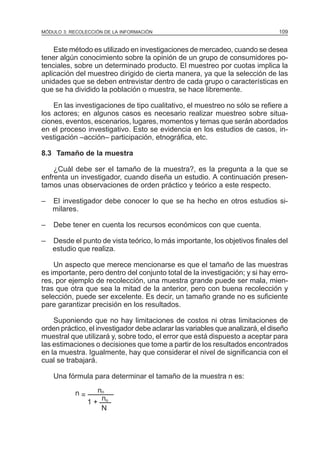 MÓDULO 3: RECOLECCIÓN DE LA INFORMACIÓN

109

Este método es utilizado en investigaciones de mercadeo, cuando se desea
tener algún conocimiento sobre la opinión de un grupo de consumidores potenciales, sobre un determinado producto. El muestreo por cuotas implica la
aplicación del muestreo dirigido de cierta manera, ya que la selección de las
unidades que se deben entrevistar dentro de cada grupo o características en
que se ha dividido la población o muestra, se hace libremente.
En las investigaciones de tipo cualitativo, el muestreo no sólo se refiere a
los actores; en algunos casos es necesario realizar muestreo sobre situaciones, eventos, escenarios, lugares, momentos y temas que serán abordados
en el proceso investigativo. Esto se evidencia en los estudios de casos, investigación –acción– participación, etnográfica, etc.
8.3 Tamaño de la muestra
¿Cuál debe ser el tamaño de la muestra?, es la pregunta a la que se
enfrenta un investigador, cuando diseña un estudio. A continuación presentamos unas observaciones de orden práctico y teórico a este respecto.
–

El investigador debe conocer lo que se ha hecho en otros estudios similares.

–

Debe tener en cuenta los recursos económicos con que cuenta.

–

Desde el punto de vista teórico, lo más importante, los objetivos finales del
estudio que realiza.

Un aspecto que merece mencionarse es que el tamaño de las muestras
es importante, pero dentro del conjunto total de la investigación; y si hay errores, por ejemplo de recolección, una muestra grande puede ser mala, mientras que otra que sea la mitad de la anterior, pero con buena recolección y
selección, puede ser excelente. Es decir, un tamaño grande no es suficiente
pare garantizar precisión en los resultados.
Suponiendo que no hay limitaciones de costos ni otras limitaciones de
orden práctico, el investigador debe aclarar las variables que analizará, el diseño
muestral que utilizará y, sobre todo, el error que está dispuesto a aceptar para
las estimaciones o decisiones que tome a partir de los resultados encontrados
en la muestra. Igualmente, hay que considerar el nivel de significancia con el
cual se trabajará.
Una fórmula para determinar el tamaño de la muestra n es:
n=

no
n
1+ o
N

 