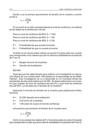 110

SERIE: APRENDER A INVESTIGAR

Donde no es la primera aproximación al tamaño de la muestra y corresponde a:
2
no = Z PQ
2
d
En el cual Z es el valor correspondiente al nivel de confianza y se obtiene
de las tablas de la distribución normal.
Para un nivel de confianza del 90% Z = 1.645
Para un nivel de confianza del 95% Z = 1.96
Para un nivel de confianza del 99% Z = 2.58
P=
Q=

Probabilidad de que suceda el evento.
Probabilidad de que no suceda el evento.

Cuando no se conoce estos valores se asume 0.5 para cada uno, puesto
que corresponden a los valores que dan la máxima variabilidad en el producto
de P por Q.
d=
N=

Margen de error de muestreo.
Tamaño de la población.

Ejemplo:
Suponga que fue seleccionado para realizar una investigación en educación básica de una ciudad sobre “dificultades en el aprendizaje de las Matemáticas”. Esta investigación se va a desarrollar en un municipio donde los
estudiantes de educación básica son 35.280. Se desea seleccionar una muestra cuyo margen de error de muestreo sea del 2% y cuyo nivel de confianza
sea del 95%. ¿Cuál debe ser el tamaño de la muestra?
Aplicando la fórmula de tamaño de la muestra para poblaciones finitas,
tenemos:
N=
d=
Z=

35.280 (tamaño de la población)
0.02 (error de muestreo)
1.96 (valor de Z para el nivel de confianza)

Una primera aproximación al tamaño de la muestra será:
2

no = Z PQ
2
d
Como no se conocen los valores de P y Q se toma cada uno como 0.5 puesto
que corresponden al valor que da la máxima variabilidad en el producto de P por Q.

 