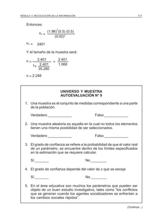 111

MÓDULO 3: RECOLECCIÓN DE LA INFORMACIÓN

Entonces:
2

no =
no =

(1.96) (0.5) (0.5)
(0.02)2

2401

Y el tamaño de la muestra será:
n=

2.401
1+ 2.401
35.280

=

2.401
1.068

n = 2.248

UNIVERSO Y MUESTRA
AUTOEVALUACIÓN N° 9
1. Una muestra es el conjunto de medidas correspondiente a una parte
de la población.
Verdadero ____________

Falso ____________

2. Una muestra aleatoria es aquella en la cual no todos los elementos
tienen una misma posibilidad de ser seleccionados.
Verdadero ____________

Falso ____________

3. El grado de confianza se refiere a la probabilidad de que el valor real
de un parámetro, se encuentre dentro de los límites especificados
en la estimación que se requiere calcular.
Sí _______

No ________

4. El grado de confianza depende del valor de z que se escoja
Sí _______

No ________

5. En el área educativa son muchos los parámetros que pueden ser
objeto de un buen estudio investigativo, tales como “los conflictos
que se generan cuando los agentes socializadores se enfrentan a
los cambios sociales rápidos”.
(Continúa...)

 