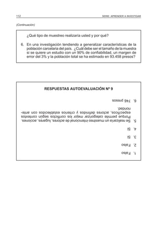 112

SERIE: APRENDER A INVESTIGAR

(Continuación)

¿Qué tipo de muestreo realizaría usted y por qué?
6. En una investigación tendiendo a generalizar características de la
población carcelaria del país. ¿Cuál debe ser el tamaño de la muestra
si se quiere un estudio con un 90% de confiabilidad, un margen de
error del 3% y la población total se ha estimado en 93.458 presos?

RESPUESTAS AUTOEVALUACIÓN Nº 9
6. 746 presos
5. Se realizaría un muestreo intencional de actores, lugares, acciones.
Porque permite categorizar mejor los conflictos según contextos
específicos, actores definidos y criterios establecidos con anterioridad.
4. Sí
3. Sí
2. Falso
1. Falso

 