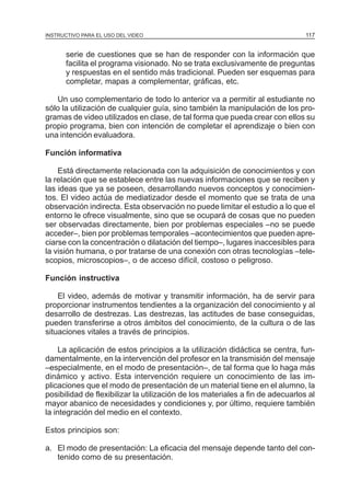 MÓDULO 3: RECOLECCIÓN DE LA INFORMACIÓN
INSTRUCTIVO PARA EL USO DEL VIDEO

117

serie de cuestiones que se han de responder con la información que
facilita el programa visionado. No se trata exclusivamente de preguntas
y respuestas en el sentido más tradicional. Pueden ser esquemas para
completar, mapas a complementar, gráficas, etc.
Un uso complementario de todo lo anterior va a permitir al estudiante no
sólo la utilización de cualquier guía, sino también la manipulación de los programas de video utilizados en clase, de tal forma que pueda crear con ellos su
propio programa, bien con intención de completar el aprendizaje o bien con
una intención evaluadora.
Función informativa
Está directamente relacionada con la adquisición de conocimientos y con
la relación que se establece entre las nuevas informaciones que se reciben y
las ideas que ya se poseen, desarrollando nuevos conceptos y conocimientos. El video actúa de mediatizador desde el momento que se trata de una
observación indirecta. Esta observación no puede limitar el estudio a lo que el
entorno le ofrece visualmente, sino que se ocupará de cosas que no pueden
ser observadas directamente, bien por problemas especiales –no se puede
acceder–, bien por problemas temporales –acontecimientos que pueden apreciarse con la concentración o dilatación del tiempo–, lugares inaccesibles para
la visión humana, o por tratarse de una conexión con otras tecnologías –telescopios, microscopios–, o de acceso difícil, costoso o peligroso.
Función instructiva
El video, además de motivar y transmitir información, ha de servir para
proporcionar instrumentos tendientes a la organización del conocimiento y al
desarrollo de destrezas. Las destrezas, las actitudes de base conseguidas,
pueden transferirse a otros ámbitos del conocimiento, de la cultura o de las
situaciones vitales a través de principios.
La aplicación de estos principios a la utilización didáctica se centra, fundamentalmente, en la intervención del profesor en la transmisión del mensaje
–especialmente, en el modo de presentación–, de tal forma que lo haga más
dinámico y activo. Esta intervención requiere un conocimiento de las implicaciones que el modo de presentación de un material tiene en el alumno, la
posibilidad de flexibilizar la utilización de los materiales a fin de adecuarlos al
mayor abanico de necesidades y condiciones y, por último, requiere también
la integración del medio en el contexto.
Estos principios son:
a. El modo de presentación: La eficacia del mensaje depende tanto del contenido como de su presentación.

 