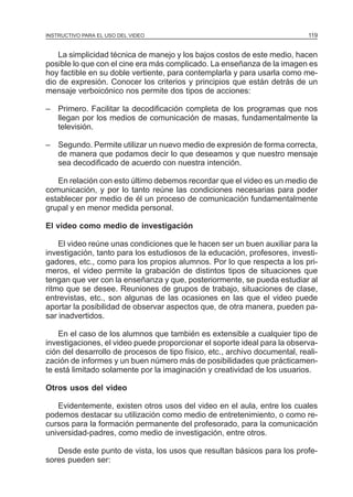 MÓDULO 3: RECOLECCIÓN DE LA INFORMACIÓN
INSTRUCTIVO PARA EL USO DEL VIDEO

119

La simplicidad técnica de manejo y los bajos costos de este medio, hacen
posible lo que con el cine era más complicado. La enseñanza de la imagen es
hoy factible en su doble vertiente, para contemplarla y para usarla como medio de expresión. Conocer los criterios y principios que están detrás de un
mensaje verboicónico nos permite dos tipos de acciones:
– Primero. Facilitar la decodificación completa de los programas que nos
llegan por los medios de comunicación de masas, fundamentalmente la
televisión.
– Segundo. Permite utilizar un nuevo medio de expresión de forma correcta,
de manera que podamos decir lo que deseamos y que nuestro mensaje
sea decodificado de acuerdo con nuestra intención.
En relación con esto último debemos recordar que el video es un medio de
comunicación, y por lo tanto reúne las condiciones necesarias para poder
establecer por medio de él un proceso de comunicación fundamentalmente
grupal y en menor medida personal.
El video como medio de investigación
El video reúne unas condiciones que le hacen ser un buen auxiliar para la
investigación, tanto para los estudiosos de la educación, profesores, investigadores, etc., como para los propios alumnos. Por lo que respecta a los primeros, el video permite la grabación de distintos tipos de situaciones que
tengan que ver con la enseñanza y que, posteriormente, se pueda estudiar al
ritmo que se desee. Reuniones de grupos de trabajo, situaciones de clase,
entrevistas, etc., son algunas de las ocasiones en las que el video puede
aportar la posibilidad de observar aspectos que, de otra manera, pueden pasar inadvertidos.
En el caso de los alumnos que también es extensible a cualquier tipo de
investigaciones, el video puede proporcionar el soporte ideal para la observación del desarrollo de procesos de tipo físico, etc., archivo documental, realización de informes y un buen número más de posibilidades que prácticamente está limitado solamente por la imaginación y creatividad de los usuarios.
Otros usos del video
Evidentemente, existen otros usos del video en el aula, entre los cuales
podemos destacar su utilización como medio de entretenimiento, o como recursos para la formación permanente del profesorado, para la comunicación
universidad-padres, como medio de investigación, entre otros.
Desde este punto de vista, los usos que resultan básicos para los profesores pueden ser:

 
