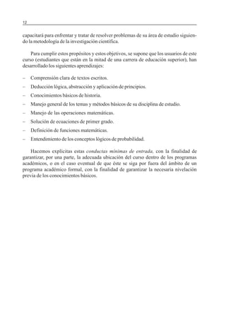 12

SERIE: APRENDER A INVESTIGAR

capacitará para enfrentar y tratar de resolver problemas de su área de estudio siguiendo la metodología de la investigación científica.
Para cumplir estos propósitos y estos objetivos, se supone que los usuarios de este
curso (estudiantes que están en la mitad de una carrera de educación superior), han
desarrollado los siguientes aprendizajes:
–

Comprensión clara de textos escritos.

–

Deducción lógica, abstracción y aplicación de principios.

–

Conocimientos básicos de historia.

–

Manejo general de los temas y métodos básicos de su disciplina de estudio.

–

Manejo de las operaciones matemáticas.

–

Solución de ecuaciones de primer grado.

–

Definición de funciones matemáticas.

–

Entendimiento de los conceptos lógicos de probabilidad.

Hacemos explícitas estas conductas mínimas de entrada, con la finalidad de
garantizar, por una parte, la adecuada ubicación del curso dentro de los programas
académicos, o en el caso eventual de que éste se siga por fuera del ámbito de un
programa académico formal, con la finalidad de garantizar la necesaria nivelación
previa de los conocimientos básicos.

 