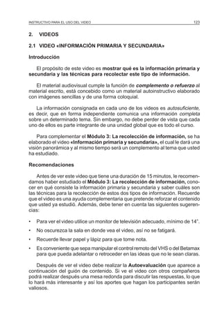 MÓDULO 3: RECOLECCIÓN DE LA INFORMACIÓN
INSTRUCTIVO PARA EL USO DEL VIDEO

2.

123

VIDEOS

2.1 VIDEO «INFORMACIÓN PRIMARIA Y SECUNDARIA»
Introducción
El propósito de este video es mostrar qué es la información primaria y
secundaria y las técnicas para recolectar este tipo de información.
El material audiovisual cumple la función de complemento o refuerzo al
material escrito, está concebido como un material autoinstructivo elaborado
con imágenes sencillas y de una forma coloquial.
La información consignada en cada uno de los videos es autosuficiente,
es decir, que en forma independiente comunica una información completa
sobre un determinado tema. Sin embargo, no debe perder de vista que cada
uno de ellos es parte integrante de una unidad global que es todo el curso.
Para complementar el Módulo 3: La recolección de información, se ha
elaborado el video «Información primaria y secundaria», el cual le dará una
visión panorámica y al mismo tiempo será un complemento al tema que usted
ha estudiado.
Recomendaciones
Antes de ver este video que tiene una duración de 15 minutos, le recomendamos haber estudiado el Módulo 3: La recolección de información, conocer en qué consiste la información primaria y secundaria y saber cuáles son
las técnicas para la recolección de estos dos tipos de información. Recuerde
que el video es una ayuda complementaria que pretende reforzar el contenido
que usted ya estudió. Además, debe tener en cuenta las siguientes sugerencias:
•

Para ver el video utilice un monitor de televisión adecuado, mínimo de 14”.

•

No oscurezca la sala en donde vea el video, así no se fatigará.

•

Recuerde llevar papel y lápiz para que tome nota.

•

Es conveniente que sepa manipular el control remoto del VHS o del Betamax
para que pueda adelantar o retroceder en las ideas que no le sean claras.

Después de ver el video debe realizar la Autoevaluación que aparece a
continuación del guión de contenido. Si ve el video con otros compañeros
podrá realizar después una mesa redonda para discutir las respuestas, lo que
lo hará más interesante y así los aportes que hagan los participantes serán
valiosos.

 