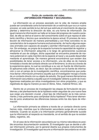 124

SERIE: APRENDER A INVESTIGAR

Guión de contenido del video
«INFORMACIÓN PRIMARIA Y SECUNDARIA»
La información es un proceso asociado con la vida; de manera amplia
puede ser considerada como la transmisión de un estímulo que va a un nuevo
proceso; en este sentido la luz del sol que estimula el crecimiento de algunas
plantas y determina la dirección de éste, es una forma de información. De
igual manera la información se halla en la base del progreso de nuestra sociedad, de ella se deriva el acervo del conocimiento sobre el que reposa el adelanto científico y técnico que caracteriza la época actual. El proceso de recolección de información de manera premeditada y con fines concretos no es
característico de la especie humana exclusivamente, de hecho algunas especies animales son capaces de acoplar y asimilar información para uso posterior. Sin embargo, es propia de la especie humana la capacidad de registrar y
almacenar la información adquirida a lo largo de generaciones sucesivas
mediante el uso de códigos, dicha capacidad se encuentra presente de manera potencial en cada miembro de la especie al nacer y se puede desarrollar
mediante el aprendizaje. De manera general encontramos que existen dos
posibilidades de tener acceso a la información, una de ellas es de manera
inmediata a través del contacto directo con el fenómeno; la otra es a través de
la experiencia ajena, la cual se constituye a su vez en fuente de información.
Si aplicamos este criterio, es decir, tipo de contacto con la fuente de información o con el campo de la investigación científica, encontraremos que podemos llamar información primaria a aquella que el investigador recoge a través
de un contacto directo con su objeto de estudio. De igual manera llamaríamos
información secundaria a aquella que el investigador obtiene a partir de investigaciones realizadas por otros investigadores con otros propósitos, y que es
registrada de alguna manera ya sea en libros, fotos, material fílmico, etc.
Dentro de un proceso de investigación las etapas de formulación de problemas y del planteamiento de la hipótesis están seguidas de una nueva fase
que exige una decisión crucial. ¿Qué tipo de información es la más conveniente y más pertinente para comprobar dicha hipótesis? Para tener elementos de juicio analizamos las diferencias básicas entre los dos tipos de información.
La información primaria se obtiene a través de un contacto directo como
hemos visto, mientras que la información secundaria surge de un contacto
indirecto. Cuando se acude a la información primaria generalmente sucede
que la información al respecto es inexistente, en el sentido de que no existen
datos, registros, etc.
En el caso de la información secundaria por su misma naturaleza es posible encontrar documentación existente. El investigador que se decide a utilizar información primaria, por lo general diseña sus propios instrumentos de
investigación. El investigador que recurre a información secundaria se ve obli-

 