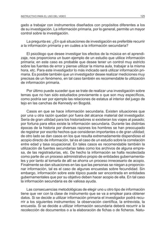 MÓDULO 3: RECOLECCIÓN DE LA INFORMACIÓN
INSTRUCTIVO PARA EL USO DEL VIDEO

125

gado a trabajar con instrumentos diseñados con propósitos diferentes a los
de su investigación. La información primaria, por lo general, permite un mayor
control sobre la investigación.
La pregunta es: ¿En qué situaciones de investigación es preferible recurrir
a la información primaria y en cuáles a la información secundaria?
El psicólogo que desee investigar los efectos de la música en el aprendizaje, nos proporciona un buen ejemplo de un estudio que utilice información
primaria; en este caso es probable que desee tener un control muy estricto
sobre las fuentes de error y piense utilizar la misma aula, trabajar a la misma
hora, etc. Para este investigador lo más indicado será utilizar información primaria. Es posible también que un investigador desee realizar mediciones muy
precisas de un fenómeno, en tal caso también es recomendable la utilización
de información primaria.
Por último puede suceder que se trate de realizar una investigación sobre
temas que no han sido estudiados previamente o que son muy específicos,
como podría ser por ejemplo las relaciones de estatus al interior del juego de
tejo en las canchas de Kennedy en Bogotá.
Casos en que se hace información secundaria. Existen situaciones que
por una u otra razón quedan por fuera del alcance material del investigador.
Sería de gran utilidad para los historiadores si existieran los viajes al pasado;
por fortuna para ellos existe la información secundaria. Durante las distintas
épocas de la historia por diversas razones los hombres se han preocupado
de registrar por escrito hechos que consideran importantes o de gran utilidad;
de otro lado se dan casos en los que resulta extremadamente dispendioso el
acopio directo de información, tal es el caso de un estudio sobre la correlación
entre edad y tasa ocupacional. En tales casos es recomendable también la
utilización de fuentes secundarias tales como los archivos de alguna empresa, de las registradurías, etc. De hecho la información se halla recolectada
como parte de un proceso administrativo propio de entidades gubernamentales y por tanto al tomarla de allí se ahorra un proceso innecesario de acopio.
Finalmente se dan situaciones en las que las personas se niegan a proporcionar información, tal es el caso de algunas encuestas sobre fecundidad. Sin
embargo, información sobre este tópico puede ser encontrada en entidades
gubernamentales que por su objetivo deben hacer acopio de ella. En tal caso
la información secundaria es de valiosa ayuda.
Las consecuencias metodológicas de elegir uno u otro tipo de información
tiene que ver con la clase de instrumento que se va a emplear para obtener
datos. Si se decide a utilizar información primaria el investigador podrá recurrir a los siguientes instrumentos: la observación científica, la entrevista, la
encuesta. Si se decide a utilizar información secundaria deberá recurrir a la
recolección de documentos o a la elaboración de fichas o de ficheros. Natu-

 
