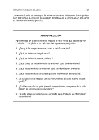 MÓDULO 3: RECOLECCIÓN DE LA INFORMACIÓN
INSTRUCTIVO PARA EL USO DEL VIDEO

127

contenido donde se consigna la información más relievante. La organización del fichero permite la agrupación temática de la información así como
su manejo eficiente y práctico.

AUTOEVALUACIÓN
Apoyándose en el contenido del Módulo 3 y del video que acaba de ver,
conteste o complete si es del caso las siguientes preguntas:
1. ¿De qué forma podemos acceder a la información?
2. ¿Qué es información primaria?
3. ¿Qué es información secundaria?
4. ¿Qué clase de instrumentos se emplean para obtener datos?
5. ¿Qué instrumentos se emplean para la información primaria?
6. ¿Qué instrumentos se utilizan para la información secundaria?
7. ¿Se puede o no integrar varios instrumentos en una misma investigación?
8. ¿Cuál es uno de los principales inconvenientes que presenta la utilización de información secundaria?
9. ¿Existe algún procedimiento concreto para trabajar la información
secundaria?

 