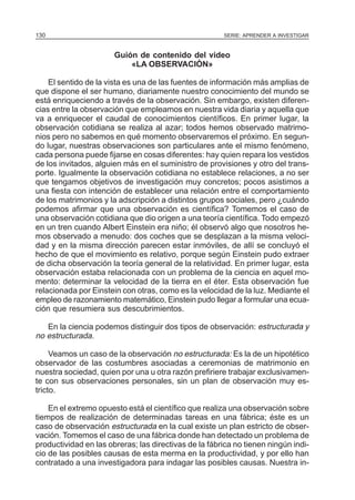 130

SERIE: APRENDER A INVESTIGAR

Guión de contenido del video
«LA OBSERVACIÓN»
El sentido de la vista es una de las fuentes de información más amplias de
que dispone el ser humano, diariamente nuestro conocimiento del mundo se
está enriqueciendo a través de la observación. Sin embargo, existen diferencias entre la observación que empleamos en nuestra vida diaria y aquella que
va a enriquecer el caudal de conocimientos científicos. En primer lugar, la
observación cotidiana se realiza al azar; todos hemos observado matrimonios pero no sabemos en qué momento observaremos el próximo. En segundo lugar, nuestras observaciones son particulares ante el mismo fenómeno,
cada persona puede fijarse en cosas diferentes: hay quien repara los vestidos
de los invitados, alguien más en el suministro de provisiones y otro del transporte. Igualmente la observación cotidiana no establece relaciones, a no ser
que tengamos objetivos de investigación muy concretos; pocos asistimos a
una fiesta con intención de establecer una relación entre el comportamiento
de los matrimonios y la adscripción a distintos grupos sociales, pero ¿cuándo
podemos afirmar que una observación es científica? Tomemos el caso de
una observación cotidiana que dio origen a una teoría científica. Todo empezó
en un tren cuando Albert Einstein era niño; él observó algo que nosotros hemos observado a menudo: dos coches que se desplazan a la misma velocidad y en la misma dirección parecen estar inmóviles, de allí se concluyó el
hecho de que el movimiento es relativo, porque según Einstein pudo extraer
de dicha observación la teoría general de la relatividad. En primer lugar, esta
observación estaba relacionada con un problema de la ciencia en aquel momento: determinar la velocidad de la tierra en el éter. Esta observación fue
relacionada por Einstein con otras, como es la velocidad de la luz. Mediante el
empleo de razonamiento matemático, Einstein pudo llegar a formular una ecuación que resumiera sus descubrimientos.
En la ciencia podemos distinguir dos tipos de observación: estructurada y
no estructurada.
Veamos un caso de la observación no estructurada: Es la de un hipotético
observador de las costumbres asociadas a ceremonias de matrimonio en
nuestra sociedad, quien por una u otra razón prefiriere trabajar exclusivamente con sus observaciones personales, sin un plan de observación muy estricto.
En el extremo opuesto está el científico que realiza una observación sobre
tiempos de realización de determinadas tareas en una fábrica; éste es un
caso de observación estructurada en la cual existe un plan estricto de observación. Tomemos el caso de una fábrica donde han detectado un problema de
productividad en las obreras; las directivas de la fábrica no tienen ningún indicio de las posibles causas de esta merma en la productividad, y por ello han
contratado a una investigadora para indagar las posibles causas. Nuestra in-

 
