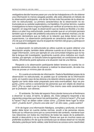 MÓDULO 3: RECOLECCIÓN DE LA INFORMACIÓN
INSTRUCTIVO PARA EL USO DEL VIDEO

131

vestigadora decide hacerse pasar por una de las trabajadoras a fin de obtener
una información lo menos sesgada posible; ella está utilizando el método de
la observación participante, una de las formas más frecuentes de la observación no estructurada. La primera característica de la observación no estructurada es su carácter exploratorio y no hipotético. En primer término, nuestra
investigadora no tiene ninguna hipótesis por verificar al comienzo de su investigación; en segundo lugar, la observación que se realiza es flexible y no obedece a un plan muy estructurado, puede suceder que en un principio pensara
también que el origen del problema estuviera en las obreras mismas y la observación demostrara que se halla en la relación que éstas tienen con los
supervisores. La observación participante se caracteriza además por el hecho de que el investigador asume el papel de miembro del grupo y participa en
sus actividades cotidianas.
La observación no estructurada se utiliza cuando se quiere obtener una
descripción amplia; también debe utilizarse cuando es el único medio de recoger información, como por ejemplo en una comunidad indígena que no habla la lengua del investigador; igualmente cuando otros métodos son insuficientes, por ejemplo: un estudio sobre la agresividad, en condiciones de laboratorio, difícilmente podrá aplicarse a la situación real de una fábrica.
Respecto a la observación participante deben tenerse en cuenta los siguientes elementos antes de empezar a realizar la observación, de esta manera se provee un mínimo plan de acción.
– En cuanto al contenido de información. Dada la flexibilidad propia de la
observación no estructurada, es posible que el contenido de la información
varíe, en nuestro caso de las obreras a la relación obrera-supervisor; el investigador por tanto debe estar preparado para esta eventualidad. Aquí se pregunta ¿cómo vamos a caracterizar las personas que son objeto de observación? ¿Por su edad o por la profesión? Ese mismo caso está caracterizado
por la profesión: son obreras.
– El ambiente. Se trata del espacio físico donde transcurre el fenómeno
a observar: la casa, el barrio, la iglesia, etc. Esta categoría responde a las
siguientes preguntas que hacen los participantes: ¿Cómo lo hacen? ¿Por qué
lo hacen? Aquí se deben saber cosas como: ¿Cuándo tiene lugar la situación? ¿Cuánto duró? ¿Ocurre una sola vez?; en otro caso, ¿cada cuánto?
A fin de lograr una información fidedigna, completa y profunda, el investigador debe tener en cuenta ciertas normas, acudir a las personas claves,
tanto por su influencia como por su conocimiento del contexto, mantener buenas relaciones con todos los miembros de todas las capas de la población,
decidir si descubrirá o no su identidad. Parece ser que en muchos casos es
preferible ocultarla a fin de que la conducta que se desea observar no resulte
afectada y pierda por tanto validez; este fenómeno se conoce como reactividad.

 