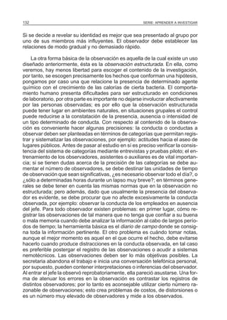 132

SERIE: APRENDER A INVESTIGAR

Si se decide a revelar su identidad es mejor que sea presentado al grupo por
uno de sus miembros más influyentes. El observador debe establecer las
relaciones de modo gradual y no demasiado rápido.
La otra forma básica de la observación es aquella de la cual existe un uso
diseñado anteriormente, ésta es la observación estructurada. En ella, como
veremos, hay menos libertad para escoger el contenido de la investigación,
por tanto, se escogen precisamente los hechos que conforman una hipótesis,
pongamos por caso una que relacione la presencia de determinado agente
químico con el crecimiento de las calorías de cierta bacteria. El comportamiento humano presenta dificultades para ser estructurado en condiciones
de laboratorio, por otra parte es importante no dejarse involucrar afectivamente
por las personas observadas; es por ello que la observación estructurada
puede tener lugar en ambientes naturales, en situaciones grupales el control
puede reducirse a la constatación de la presencia, ausencia o intensidad de
un tipo determinado de conducta. Con respecto al contenido de la observación es conveniente hacer algunas precisiones: la conducta o conductas a
observar deben ser planteadas en términos de categorías que permitan registrar y sistematizar las observaciones, por ejemplo: actitudes hacia el aseo de
lugares públicos. Antes de pasar al estudio en sí es preciso verificar la consistencia del sistema de categorías mediante entrevistas y pruebas piloto; el entrenamiento de los observadores, asistentes o auxiliares es de vital importancia; si se tienen dudas acerca de la precisión de las categorías se debe aumentar el número de observadores, se debe destinar las unidades de tiempo
de observación que sean significativas, ¿es necesario observar todo el día?, o
¿sólo a determinadas horas durante un lapso muy breve?; en términos generales se debe tener en cuenta las mismas normas que en la observación no
estructurada; pero además, dado que usualmente la presencia del observador es evidente, se debe procurar que no afecte excesivamente la conducta
observada, por ejemplo: observar la conducta de los empleados en ausencia
del jefe. Para todo observador existen problemas: en primer lugar, cómo registrar las observaciones de tal manera que no tenga que confiar a su buena
o mala memoria cuando debe analizar la información al cabo de largos períodos de tiempo; la herramienta básica es el diario de campo donde se consigna toda la información pertinente. El otro problema es cuándo tomar notas,
aunque el mejor momento es aquel en el que ocurre el hecho, debe evitarse
hacerlo cuando produce distracciones en la conducta observada, en tal caso
es preferible postergar el registro de las observaciones o acudir a sistemas
nemotécnicos. Las observaciones deben ser lo más objetivas posibles. La
secretaria abandona el trabajo e inicia una conversación telefónica personal,
por supuesto, pueden contener interpretaciones o inferencias del observador.
Al entrar el jefe la observó reprobatoriamente, ella pareció asustarse. Una forma de atenuar los errores en la observación es contrastar los registros de
distintos observadores; por lo tanto es aconsejable utilizar cierto número razonable de observaciones; esto crea problemas de costos, de distorsiones o
es un número muy elevado de observadores y mide a los observados.

 