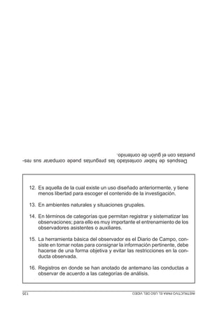 Después de haber contestado las preguntas puede comparar sus respuestas con el guión de contenido.
12. Es aquella de la cual existe un uso diseñado anteriormente, y tiene
menos libertad para escoger el contenido de la investigación.
13. En ambientes naturales y situaciones grupales.
14. En términos de categorías que permitan registrar y sistematizar las
observaciones; para ello es muy importante el entrenamiento de los
observadores asistentes o auxiliares.
15. La herramienta básica del observador es el Diario de Campo, consiste en tomar notas para consignar la información pertinente, debe
hacerse de una forma objetiva y evitar las restricciones en la conducta observada.
16. Registros en donde se han anotado de antemano las conductas a
observar de acuerdo a las categorías de análisis.

MÓDULO 3: RECOLECCIÓN DE LA INFORMACIÓN
INSTRUCTIVO PARA EL USO DEL VIDEO

135
135

 