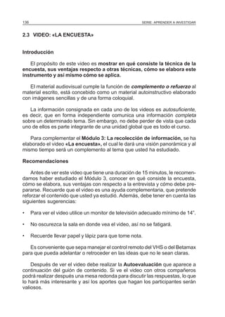 136

SERIE: APRENDER A INVESTIGAR

2.3 VIDEO: «LA ENCUESTA»
Introducción
El propósito de este video es mostrar en qué consiste la técnica de la
encuesta, sus ventajas respecto a otras técnicas, cómo se elabora este
instrumento y así mismo cómo se aplica.
El material audiovisual cumple la función de complemento o refuerzo al
material escrito, está concebido como un material autoinstructivo elaborado
con imágenes sencillas y de una forma coloquial.
La información consignada en cada uno de los videos es autosuficiente,
es decir, que en forma independiente comunica una información completa
sobre un determinado tema. Sin embargo, no debe perder de vista que cada
uno de ellos es parte integrante de una unidad global que es todo el curso.
Para complementar el Módulo 3: La recolección de información, se ha
elaborado el video «La encuesta», el cual le dará una visión panorámica y al
mismo tiempo será un complemento al tema que usted ha estudiado.
Recomendaciones
Antes de ver este video que tiene una duración de 15 minutos, le recomendamos haber estudiado el Módulo 3, conocer en qué consiste la encuesta,
cómo se elabora, sus ventajas con respecto a la entrevista y cómo debe prepararse. Recuerde que el video es una ayuda complementaria, que pretende
reforzar el contenido que usted ya estudió. Además, debe tener en cuenta las
siguientes sugerencias:
•

Para ver el video utilice un monitor de televisión adecuado mínimo de 14”.

•

No oscurezca la sala en donde vea el video, así no se fatigará.

•

Recuerde llevar papel y lápiz para que tome nota.

Es conveniente que sepa manejar el control remoto del VHS o del Betamax
para que pueda adelantar o retroceder en las ideas que no le sean claras.
Después de ver el video debe realizar la Autoevaluación que aparece a
continuación del guión de contenido. Si ve el video con otros compañeros
podrá realizar después una mesa redonda para discutir las respuestas, lo que
lo hará más interesante y así los aportes que hagan los participantes serán
valiosos.

 