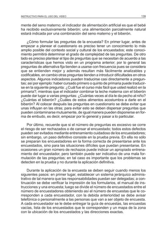 MÓDULO 3: RECOLECCIÓN DE LA INFORMACIÓN
INSTRUCTIVO PARA EL USO DEL VIDEO

139

mente del seno materno; el indicador de alimentación artificial es que el bebé
ha recibido exclusivamente biberón; una alimentación parcialmente natural
estará indicada por una combinación del seno materno y el biberón.
¿Cómo formular las preguntas de la encuesta? En primer lugar, antes de
empezar a planear el cuestionario es preciso tener un conocimiento lo más
amplio posible del contexto social y cultural de los encuestados; este conocimiento permitirá determinar el grado de complejidad de las preguntas. De otro
lado es preciso plantear el tipo de preguntas que se necesitan de acuerdo a las
características que hemos visto en un programa anterior; por lo general las
preguntas de alternativa fija tienden a usarse con frecuencia pues se considera
que se entienden mejor y además resultan más fácilmente analizables y
codificables, en cambio otras preguntas tienden a introducir dificultades en otros
aspectos. Algunos indicadores pueden traducirse casi directamente a preguntas; así por ejemplo: haber cursado primero o quinto de primaria puede traducirse en la siguiente pregunta: ¿Cuál fue el curso más fácil que usted realizó en la
primaria?; mientras que el indicador combinar la leche materna con el biberón
puede dar lugar a varias preguntas: ¿Cuántas veces al día le da pecho al niño?
¿Cuántas el biberón? ¿Cuáles de estos alimentos acostumbra a darle en el
biberón? Al colocar después las preguntas en cuestionario se debe evitar que
unas influyan en las otras; para evitar esto se deben dispersar preguntas que
pueden contaminarse mutuamente, de igual manera pueden disponerse en forma de embudo, es decir, empezar por lo general y pasar a lo particular.
Por último, recuerde que si el número de preguntas es excesivo se corre
el riesgo de ser rechazados o de cansar al encuestado; todos estos defectos
pueden ser evitados mediante entrenamiento cuidadoso de los encuestadores;
sin embargo, un paso definitivo consiste en la prueba previa. En ella no sólo
se preparan los encuestadores en la forma correcta de presentarse ante los
encuestados, sino para las situaciones difíciles que puedan presentarse. En
ocasiones un gran número de rechazos puede indicar un apropiado entrenamiento del encuestador, pero también puede ser indicativo de una mala formulación de las preguntas; en tal caso es importante que los problemas se
detecten en la prueba y no durante la aplicación definitiva.
Durante la aplicación de la encuesta se deben seguir cuando menos los
siguientes pasos: en primer lugar, establecer un sistema jerárquico administrativo de tal manera que las responsabilidades puedan ser delegadas; a continuación se debe verificar la impresión de los formularios, el manual de instrucciones y una encuesta; luego se divide el número de encuestados entre el
número de encuestadores obteniendo así el número de encuestas que le corresponden a cada encuestador, con la debida anterioridad se debe avisar
telefónica o personalmente a las personas que van a ser objeto de encuesta.
A cada encuestador se le debe entregar la guía de encuestas, las encuestas
vacías, lista de los encuestados que le corresponden y un mapa de la zona
con la ubicación de los encuestados y las direcciones exactas.

 