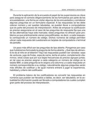 140

SERIE: APRENDER A INVESTIGAR

Durante la aplicación de la encuesta el papel de los supervisores es clave
para asegurar el correcto diligenciamiento de los formularios por parte de los
encuestadores; una forma es visitar algunos de los encuestados y corroborar
algunas preguntas en un formulario especial. A las respuestas se les debe
colocar número y así quedan tabuladas, se pueden llevar a computadores
que es parte del proceso de interpretación. Antes de empezar la codificación
es preciso asegurarse en el caso de las preguntas de respuesta fija que una
de las alternativas haya sido marcada; estas preguntas no ofrecen gran problema ya que prácticamente vienen precodificadas, es decir, a cada respuesta corresponde un número de código. Dichos números de código permiten
ubicar cada respuesta del cuestionario en tarjetas de computadora o terminal
de pantalla.
Un poco más difícil son las preguntas de tipo abierto. Pongamos por caso
que hubiéramos formulado la pregunta de forma abierta: ¿Qué tipo de alimento le da al niño en el biberón? Aquí las respuestas pueden ser variadas: sopa
de verduras, jugo de frutas, sopa de carne, leche en polvo, complemento vitamínico, otras cosas que por sus bajas frecuencias es preciso agrupar juntas;
en tal caso es preciso asignar a cada categoría un número de código en la
tarjeta IBM, a cada pregunta se le asigna una columna y a cada respuesta un
número correspondiente a su código; naturalmente algunas preguntas serán
más difíciles de codificar y de igual manera entrará a jugar la experiencia,
habilidad y criterio del codificador.
El problema básico de los codificadores es convertir las respuestas en
números que puedan ser llevados a tablas, es decir, ser tabulados; en la actualidad la información puede ser llevada a computadores los cuales cumplen
gran parte del proceso de interpretación.

 
