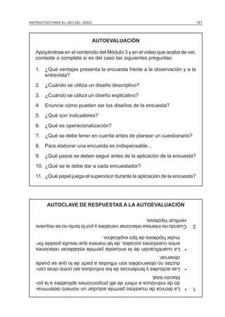 MÓDULO 3: RECOLECCIÓN DE LA INFORMACIÓN
INSTRUCTIVO PARA EL USO DEL VIDEO

AUTOEVALUACIÓN
Apoyándose en el contenido del Módulo 3 y en el video que acaba de ver,
conteste o complete si es del caso las siguientes preguntas:
1. ¿Qué ventajas presenta la encuesta frente a la observación y a la
entrevista?
2. ¿Cuándo se utiliza un diseño descriptivo?
3. ¿Cuándo se utiliza un diseño explicativo?
4. Enuncie cómo pueden ser los diseños de la encuesta?
5. ¿Qué son indicadores?
6. ¿Qué es operacionalización?
7. ¿Qué se debe tener en cuenta antes de planear un cuestionario?
8. Para elaborar una encuesta es indispensable...
9. ¿Qué pasos se deben seguir antes de la aplicación de la encuesta?
10. ¿Qué se le debe dar a cada encuestador?
11. ¿Qué papel juega el supervisor durante la aplicación de la encuesta?

AUTOCLAVE DE RESPUESTAS A LA AUTOEVALUACIÓN

141

2. Cuando no interesa relacionar variables y por lo tanto no se requiere
verificar hipótesis.
• La cuantificación de la encuesta permite establecer relaciones
entre cuestiones sociales, de tal manera que resulta posible formular hipótesis de tipo explicativo.
• Las actitudes y tendencias de los individuos así como otras conductas no observables son influidas a partir de lo que se puede
observar.
1. • La técnica de muestreo permite estudiar un número determinado de individuos e inferir de allí proporciones aplicables a la población total.

 