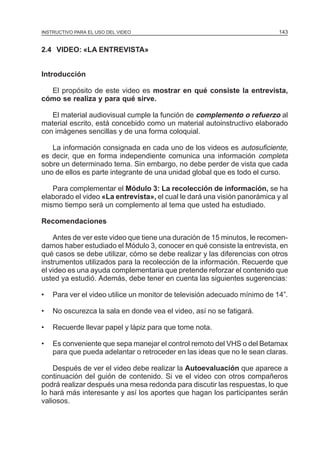 MÓDULO 3: RECOLECCIÓN DE LA INFORMACIÓN
INSTRUCTIVO PARA EL USO DEL VIDEO

143

2.4 VIDEO: «LA ENTREVISTA»
Introducción
El propósito de este video es mostrar en qué consiste la entrevista,
cómo se realiza y para qué sirve.
El material audiovisual cumple la función de complemento o refuerzo al
material escrito, está concebido como un material autoinstructivo elaborado
con imágenes sencillas y de una forma coloquial.
La información consignada en cada uno de los videos es autosuficiente,
es decir, que en forma independiente comunica una información completa
sobre un determinado tema. Sin embargo, no debe perder de vista que cada
uno de ellos es parte integrante de una unidad global que es todo el curso.
Para complementar el Módulo 3: La recolección de información, se ha
elaborado el video «La entrevista», el cual le dará una visión panorámica y al
mismo tiempo será un complemento al tema que usted ha estudiado.
Recomendaciones
Antes de ver este video que tiene una duración de 15 minutos, le recomendamos haber estudiado el Módulo 3, conocer en qué consiste la entrevista, en
qué casos se debe utilizar, cómo se debe realizar y las diferencias con otros
instrumentos utilizados para la recolección de la información. Recuerde que
el video es una ayuda complementaria que pretende reforzar el contenido que
usted ya estudió. Además, debe tener en cuenta las siguientes sugerencias:
•

Para ver el video utilice un monitor de televisión adecuado mínimo de 14”.

•

No oscurezca la sala en donde vea el video, así no se fatigará.

•

Recuerde llevar papel y lápiz para que tome nota.

•

Es conveniente que sepa manejar el control remoto del VHS o del Betamax
para que pueda adelantar o retroceder en las ideas que no le sean claras.

Después de ver el video debe realizar la Autoevaluación que aparece a
continuación del guión de contenido. Si ve el video con otros compañeros
podrá realizar después una mesa redonda para discutir las respuestas, lo que
lo hará más interesante y así los aportes que hagan los participantes serán
valiosos.

 