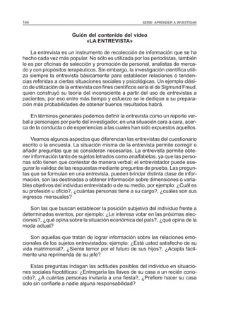 144

SERIE: APRENDER A INVESTIGAR

Guión del contenido del video
«LA ENTREVISTA»
La entrevista es un instrumento de recolección de información que se ha
hecho cada vez más popular. No sólo es utilizada por los periodistas, también
lo es por oficinas de selección y promoción de personal, analistas de mercado y con propósitos terapéuticos. Sin embargo, la investigación científica utiliza siempre la entrevista básicamente para establecer relaciones o tendencias referidas a ciertas situaciones sociales y psicológicas. Un ejemplo clásico de utilización de la entrevista con fines científicos sería el de Sigmund Freud,
quien construyó su teoría del inconsciente a partir del uso de entrevistas a
pacientes, por eso entre más tiempo y esfuerzo se le dedique a su preparación más probabilidades de obtener buenos resultados habrá.
En términos generales podemos definir la entrevista como un reporte verbal a personajes por parte del investigador, en una situación cara a cara, acerca de la conducta o de experiencias a las cuales han sido expuestos aquellos.
Veamos algunos aspectos que diferencian las entrevistas del cuestionario
escrito o la encuesta. La situación misma de la entrevista permite corregir o
añadir preguntas que se consideran necesarias. La entrevista permite obtener información tanto de sujetos letrados como analfabetas, ya que las personas sólo tienen que contestar de manera verbal; el entrevistador puede asegurar la validez de las respuestas mediante preguntas de prueba. Las preguntas que se formulan en una entrevista, pueden brindar distinta clase de información, son las destinadas a obtener información sobre dimensiones o variables objetivos del individuo entrevistado o de su medio, por ejemplo: ¿Cuál es
su profesión u oficio?, ¿cuántas personas tiene a su cargo?, ¿cuáles son sus
ingresos mensuales?
Son las que buscan establecer la posición subjetiva del individuo frente a
determinados eventos, por ejemplo: ¿Le interesa votar en las próximas elecciones?, ¿qué opina sobre la situación económica del país?, ¿qué opina de la
moda actual?
Son aquellas que tratan de lograr información sobre las relaciones emocionales de los sujetos entrevistados; ejemplo: ¿Está usted satisfecho de su
vida matrimonial?, ¿Siente temor por el futuro de sus hijos?, ¿Acepta fácilmente una reprimenda de su jefe?
Estas preguntas indagan las actitudes posibles del individuo en situaciones sociales hipotéticas: ¿Entregaría las llaves de su casa a un recién conocido?, ¿A cuántas personas invitaría a una fiesta?, ¿Prefiere hacer su casa
solo sin confiarle a nadie alguna responsabilidad?

 