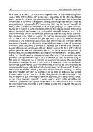 146

SERIE: APRENDER A INVESTIGAR

la aclaren de acuerdo con sus propias experiencias. La entrevista es registrada por cada entrevistador con todo detalle; esta etapa es de vital importancia
en el desarrollo de este tipo de entrevistas. Evidentemente las respuestas
contribuirán a confirmar la hipótesis; pero igualmente puede darse el caso de
que obliguen a replantearla. Pongamos por caso que en nuestro ejemplo se
descubriera que el factor de aceptación en el grupo juega un papel decisivo.
Nunca se recalcará lo suficiente la importancia de una preparación exhaustiva
del equipo de entrevistadores que ha de participar en el trabajo de campo, a fin
de disminuir las fuentes de errores y garantizar el buen éxito de las entrevistas. Muchas entrevistas se realizan de manera apresurada y relativamente
sin control sobre sus fuentes. Así, por ejemplo, la promotora de ventas que
entrevista a una ama de casa acerca de sus preferencias de marcas no toma
en cuenta el interés que ella pueda ver en el obsequio promocional, factor que
de hecho está sesgando la entrevista. Veamos por lo tanto unas normas o
pasos básicos que contribuyen al buen desenvolvimiento de la entrevista: el
primer punto es colocar el entrevistado en una situación de relajamiento y
tranquilidad, cualquier pretexto es bueno para romper el hielo. Por regla general se recomienda realizar las preguntas en el mismo orden y con las mismas
palabras que aparecen en la guía de la entrevista; en caso de que las preguntas sean de respuesta fija, el registro se realiza simplemente chequeando la
alternativa correspondiente a la respuesta; a fin de evitar omisiones, es bueno
revisar los cuestionarios una vez terminados; en caso de ser preguntas de
respuesta abierta se tratará de efectuar un registro escrito completo. En algunos casos es posible utilizar grabadoras de cassette; sin embargo no todos
los entrevistados permiten su utilización; en tal caso se deben seguir ciertas
instrucciones: primero, escriba rápido y hágalo mientras el entrevistado habla, no espere a que termine para escribir; segundo, usar abreviaturas; tercero, no borre, continúe adelante o tache; cuarto, utilice estilo telegráfico sin
artículos o preposiciones; quinto, finalmente procure terminar el texto durante
la entrevista misma mientras el entrevistado piensa una pregunta o hace una
pausa cualquiera.

 