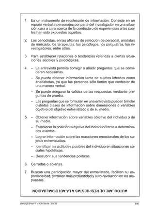 1. Es un instrumento de recolección de información. Consiste en un
reporte verbal a personajes por parte del investigador en una situación cara a cara acerca de la conducta o de experiencias a las cuales han sido expuestos aquellos.
2. Los periodistas, en las oficinas de selección de personal, analistas
de mercado, los terapeutas, los psicólogos, los psiquiatras, los investigadores, entre otros.
3. Para establecer relaciones o tendencias referidas a ciertas situaciones sociales y psicológicas.
4. – La entrevista permite corregir o añadir preguntas que se consideren necesarias.
– Se puede obtener información tanto de sujetos letrados como
analfabetas, ya que las personas sólo tienen que contestar de
una manera verbal.
– Se puede asegurar la validez de las respuestas mediante preguntas de prueba.
– Las preguntas que se formulan en una entrevista pueden brindar
distintas clases de información sobre dimensiones o variables
objetivo del objetivo entrevistado o de su medio.
5. – Obtener información sobre variables objetivo del individuo o de
su medio.
– Establecer la posición subjetiva del individuo frente a determinados eventos.
– Lograr información sobre las reacciones emocionales de los sujetos entrevistados.
– Identificar las actitudes posibles del individuo en situaciones sociales hipotéticas.
– Descubrir sus tendencias políticas.
6. Cerradas o abiertas.
7. Buscan una participación mayor del entrevistado, facilitan su espontaneidad, permiten más profundidad y auto-revelación en las respuestas.
AUTOCLAVE DE RESPUESTAS A LA AUTOEVALUACIÓN
148

SERIE: APRENDER A INVESTIGAR

 