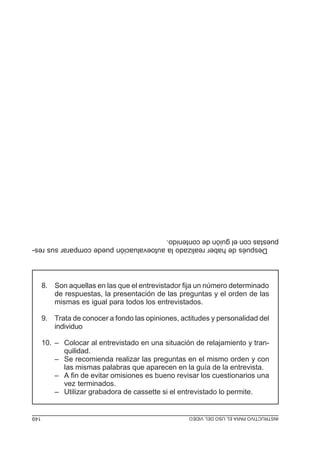 Después de haber realizado la autoevaluación puede comparar sus respuestas con el guión de contenido.
8. Son aquellas en las que el entrevistador fija un número determinado
de respuestas, la presentación de las preguntas y el orden de las
mismas es igual para todos los entrevistados.
9. Trata de conocer a fondo las opiniones, actitudes y personalidad del
individuo
10. – Colocar al entrevistado en una situación de relajamiento y tranquilidad.
– Se recomienda realizar las preguntas en el mismo orden y con
las mismas palabras que aparecen en la guía de la entrevista.
– A fin de evitar omisiones es bueno revisar los cuestionarios una
vez terminados.
– Utilizar grabadora de cassette si el entrevistado lo permite.

MÓDULO 3: RECOLECCIÓN DE LA INFORMACIÓN
INSTRUCTIVO PARA EL USO DEL VIDEO

149
149

 