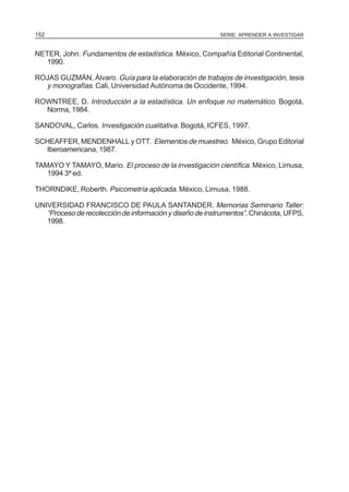 152

SERIE: APRENDER A INVESTIGAR

NETER, John. Fundamentos de estadística. México, Compañía Editorial Continental,
1990.
ROJAS GUZMÁN, Álvaro. Guía para la elaboración de trabajos de investigación, tesis
y monografías. Cali, Universidad Autónoma de Occidente, 1994.
ROWNTREE, D. Introducción a la estadística. Un enfoque no matemático. Bogotá,
Norma, 1984.
SANDOVAL, Carlos. Investigación cualitativa. Bogotá, ICFES, 1997.
SCHEAFFER, MENDENHALL y OTT. Elementos de muestreo. México, Grupo Editorial
Iberoamericana, 1987.
TAMAYO Y TAMAYO, Mario. El proceso de la investigación científica. México, Limusa,
1994 3ª ed.
THORNDIKE, Roberth. Psicometría aplicada. México, Limusa, 1988.
UNIVERSIDAD FRANCISCO DE PAULA SANTANDER. Memorias Seminario Taller:
“Proceso de recolección de información y diseño de instrumentos”. Chinácota, UFPS,
1998.

 