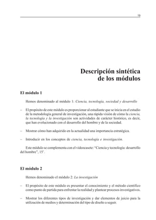 19

MÓDULO 3: RECOLECCIÓN DE LA INFORMACIÓN

Descripción sintética
de los módulos
El módulo 1
Hemos denominado al módulo 1: Ciencia, tecnología, sociedad y desarrollo
–

El propósito de este módulo es proporcionar al estudiante que se inicia en el estudio
de la metodología general de investigación, una rápida visión de cómo la ciencia,
la tecnología y la investigación son actividades de carácter histórico, es decir,
que han evolucionado con el desarrollo del hombre y de la sociedad.

–

Mostrar cómo han adquirido en la actualidad una importancia estratégica.

–

Introducir en los conceptos de ciencia, tecnología e investigación.

Este módulo se complementa con el videocasete: “Ciencia y tecnología: desarrollo
del hombre”, 15’.

El módulo 2
Hemos denominado el módulo 2: La investigación
–

El propósito de este módulo es presentar el conocimiento y el método científico
como punto de partida para enfrentar la realidad y plantear procesos investigativos.

–

Mostrar los diferentes tipos de investigación y dar elementos de juicio para la
utilización de medios y determinación del tipo de diseño a seguir.

 