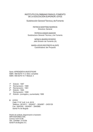 INSTITUTO COLOMBIANO PARA EL FOMENTO
DE LA EDUCACIÓN SUPERIOR, ICFES
Subdirección General Técnica y de Fomento
PATRICIA MARTÍNEZ BARRIOS
Directora General
PATRICIA ASMAR AMADOR
Subdirectora General Técnica y de Fomento
MÓNICA IBARRA ROSERO
Jefe División de Fomento (A)
MARÍA JESÚS RESTREPO ALZATE
Coordinadora del Proyecto

Serie: APRENDER A INVESTIGAR
ISBN: 958-9279-11-2 Obra completa
ISBN: 958-9279-14-7 Módulo 3

1ª
1ª
2ª
2ª
3ª

©

Edición: 1987
Reimpresión: 1988
Reimpresión: 1991
Edición: 1995
Reimpresión: 1998
Edición: (corregida y aumentada) 1999

ICFES
Calle 17 Nº 3-40 A.A. 6319
Teléfono: 2819311 - 2834027 - 2834067 - 2435129
Fax: 2845309 - 2834047 - 2845980
Santa Fe de Bogotá

Diseño de carátula, diagramación e impresión:
ARFO EDITORES LTDA.
Carrera 15 Nº 53-86
Tels.: 2355968 - 2175794
Santa Fe de Bogotá, D.C.

 