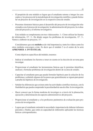 MÓDULO 3: RECOLECCIÓN DE LA INFORMACIÓN

21

–

El propósito de este módulo es lograr que el estudiante retome e integre los conceptos y los procesos de la metodología de investigación científica y pueda formular un proyecto de investigación en su respectiva área de estudio.

–

Presentar elementos básicos para el desarrollo del proyecto de investigación relacionados con el proceso de investigación: la administración del proyecto; la evaluación del proyecto y el informe investigativo.

Este módulo se complementa con tres videocasettes. 1-. Cómo utilizar las fuentes
de información, 15’. 2-. De dónde surgen los problemas de investigación, 15’. 3-.
Vamos a elaborar un proyecto, 15’.
Consideramos que este módulo es de vital importancia y tanto los videos como los
otros módulos convergen a éste. Es decir que el módulo 5 es el centro de la serie
APRENDER A INVESTIGAR.
Como objetivos específicos del módulo, tenemos:
–

Indicar al estudiante los factores a tener en cuenta en la elección de un tema para
investigar.

–

Proporcionar al estudiante las herramientas básicas que le permitan identificar,
analizar y formular problemas de investigación dentro de su área de estudio.

–

Capacitar al estudiante para que pueda formular hipótesis para la solución de los
problemas y señalarle algunos de los pasos que generalmente se siguen para poner
a prueba las hipótesis de investigación.

–

Señalar las diferencias que existen entre las actividades cientifico-técnicas, con la
finalidad de que pueda comprender la peculiaridad de una de ellas: la investigación.

–

Hacer conocer que la forma moderna de investigar es a través de la planeación,
ejecución y determinación de aspectos administrativos del proyecto.

–

Proporcionar al estudiante y a los profesores parámetros de evaluación para proyectos de investigación.

–

Lograr que el estudiante entienda la necesidad e importancia de elaborar informes
parciales y finales, que estén en capacidad de elaborarlos aplicando las técnicas
básicas correspondientes.

 