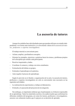 23

MÓDULO 3: RECOLECCIÓN DE LA INFORMACIÓN

La asesoría de tutores
Aunque los módulos han sido diseñados para que puedan utilizarse en estudio independiente o en forma auto-instructiva, es conveniente valerse de la asesoría de tutores, profesores o expertos investigadores.
El trabajo tutorial es conveniente para:
–

Aclarar, ampliar y profundizar conceptos.

–

Orientar los ejemplos, ejercicios y prácticas hacia los temas y problemas propios
de la disciplina que estudie cada participante.

–

Resolver inquietudes y dudas.

–

Coordinar el contacto y trabajo con otros estudiantes.

–

Estimulación del debate en grupos.

–

Estimular el aprendizaje en la práctica.

–

Auto-regular el proceso de aprendizaje.

Según lo previsto en el diseño y organización de la serie, la asesoría de tutores,
profesores o expertos investigadores no solo es conveniente sino necesaria en las
siguientes actividades:
–

La realización de experimentos y trabajo en laboratorios.

–

El diseño y la ejecución del proyecto de investigación.

Sin embargo, es importante enfatizar que el participante es el directo responsable
de su aprendizaje. Tanto los materiales escritos y los audiovisuales que conforman los
diferentes módulos del programa, así como los tutores, profesores o investigadoresasesores son solamente medios que le apoyen en su decisión de aprender.

 