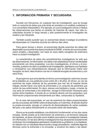 MÓDULO 3: RECOLECCIÓN DE LA INFORMACIÓN

27

1. INFORMACIÓN PRIMARIA Y SECUNDARIA
Sucede con frecuencia, en cualquier tipo de investigación, que se recoge
todo un conjunto de datos que más tarde se someten a un análisis cuidadoso o
a un comentario interpretativo. Por ejemplo, en una investigación clínica o médica
las observaciones que tienen el carácter de historias de casos, han sido recolectadas durante un largo tiempo y sólo posteriormente el investigador las
analiza y las interpreta.
También puede suceder que un economista desee investigar el problema
del desempleo en Colombia durante los últimos diez años.
Para ganar tiempo y dinero, el economista decide examinar los datos del
desempleo que durante esa época recolectó el DANE, a través de sus encuestas,
sobre empleo y desempleo; con base en esos datos recogidos de antemano
hace su propia investigación.
Lo característico de estos dos procedimientos investigativos ha sido que
las observaciones, la información, los datos o las estadísticas fueron recolectadas
previamente con otros propósitos. Los dos investigadores, el clínico y el economista, pusieron en claro su problema de investigación, plantearon sus hipótesis
o introdujeron sus interpretaciones después que la información había sido
recogida; es decir, ellos hicieron uso de un material recogido de antemano y con
otros fines.
Supongamos que se le plantea al clínico una investigación sobre las causas
de la diabetes en una población joven entre 20 y 30 años. El clínico, en vez de
examinar las hojas médicas de los pacientes que han ido al hospital donde
trabaja, decide hacer una serie de entrevistas a un conjunto de pacientes que
sufren de esa enfermedad. Es decir, planea una hipótesis y luego, a través de
una serie de entrevistas a los enfermos, recoge la información necesaria para
probar dicha hipótesis. A través de un contacto directo con los pacientes y por
información proporcionada directamente por ellos, comprueba su hipótesis.
En el caso del economista, en vez de examinar los datos proporcionados
por las encuestas del DANE sobre el desempleo en Colombia, él decide diseñar
su propia encuesta, escoge un conjunto de desempleados de varias ciudades
del país y les aplica directamente su encuesta sobre del desempleo.
Ahora ya se puede establecer una distinción fundamental: en los dos casos
iniciales, donde existía ya la información de antemano y se formaron después
las hipótesis, se tiene conocido como análisis secundario o investigación basada
en información. En las dos últimas investigaciones hay situaciones exactamente
contrarias: los investigadores plantearon inicialmente su problema, o su hipótesis,
en relación con un resultado desconocido y luego procedieron, mediante algunas
técnicas como la entrevista o la encuesta, a construir los datos o las obser-

 
