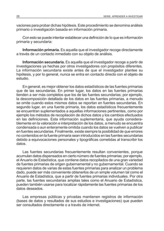 28

SERIE: APRENDER A INVESTIGAR

vaciones para probar dichas hipótesis. Este procedimiento se denomina análisis
primario o investigación basada en información primaria.
Con esto se puede intentar establecer una definición de Io que es información
primaria y secundaria:
Información primaria. Es aquella que el investigador recoge directamente
a través de un contacto inmediato con su objeto de análisis.
Información secundaria. Es aquella que el investigador recoge a partir de
investigaciones ya hechas por otros investigadores con propósitos diferentes.
La información secundaria existe antes de que el investigador plantee su
hipótesis, y por Io general, nunca se entra en contacto directo con el objeto de
estudio.
En general, es mejor obtener los datos estadísticos de las fuentes primarias
que de las secundarias. En primer lugar, los datos en las fuentes primarias
tienden a ser más completos que los de las fuentes secundarias; por ejemplo,
la descomposición detallada de los datos en las fuentes primarias, a menudo
se omite cuando estos mismos datos se reportan en fuentes secundarias. En
segundo lugar, en una fuente primaria, los datos estadísticos frecuentemente
se encuentran suplementados a aquellas informaciones pertinentes, como por
ejemplo los métodos de recopilación de dichos datos y los cambios efectuados
en las definiciones. Esta información suplementaria, que ayuda considerablemente en la valoración e interpretación de los datos, a menudo se encuentra
condensada o aun enteramente omitida cuando los datos se vuelven a publicar
en fuentes secundarias. Finalmente, existe siempre la posibilidad de que errores
no contenidos en la fuente primaria sean introducidos en las fuentes secundarias
debido a equivocaciones personales y tipográficas cometidas al transcribir los
datos.
Las fuentes secundarias frecuentemente resultan convenientes, porque
acumulan datos dispensados en cierto número de fuentes primarias; por ejemplo,
el Anuario de Estadística, que contiene datos recopilados de una gran variedad
de fuentes primarias de origen gubernamental y no gubernamental. Cuando se
requieren datos de varias de estas fuentes primarias para analizar un problema
dado, puede ser más conveniente obtenerlos de un simple volumen tal como el
Anuario de Estadística, que a partir de fuentes primarias individuales. Por otra
parte, las fuentes secundarias amplias tales como el Anuario de Estadística,
pueden también usarse para Iocalizar rápidamente las fuentes primarias de los
datos deseados.
Las empresas públicas y privadas mantienen registros de información
(bases de datos y resultados de sus estudios e investigaciones) que pueden
ser consultados directamente o a través de internet.

 