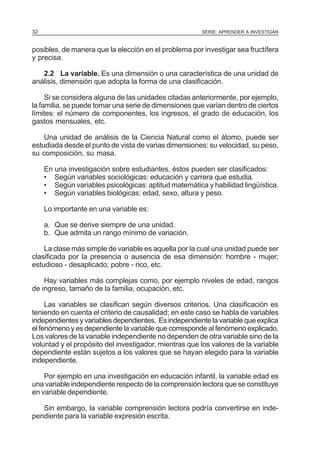 32

SERIE: APRENDER A INVESTIGAR

posibles, de manera que la elección en el problema por investigar sea fructífera
y precisa.
2.2 La variable. Es una dimensión o una característica de una unidad de
análisis, dimensión que adopta la forma de una clasificación.
Si se considera alguna de las unidades citadas anteriormente, por ejemplo,
la familia, se puede tomar una serie de dimensiones que varían dentro de ciertos
límites: el número de componentes, los ingresos, el grado de educación, los
gastos mensuales, etc.
Una unidad de análisis de la Ciencia Natural como el átomo, puede ser
estudiada desde el punto de vista de varias dimensiones: su velocidad, su peso,
su composición, su masa.
En una investigación sobre estudiantes, éstos pueden ser clasificados:
• Según variables sociológicas: educación y carrera que estudia.
• Según variables psicológicas: aptitud matemática y habilidad lingüística.
• Según variables biológicas: edad, sexo, altura y peso.
Lo importante en una variable es:
a. Que se derive siempre de una unidad.
b. Que admita un rango mínimo de variación.
La clase más simple de variable es aquella por la cual una unidad puede ser
clasificada por la presencia o ausencia de esa dimensión: hombre - mujer;
estudioso - desaplicado; pobre - rico, etc.
Hay variables más complejas como, por ejemplo niveles de edad, rangos
de ingreso, tamaño de la familia, ocupación, etc.
Las variables se clasifican según diversos criterios. Una clasificación es
teniendo en cuenta el criterio de causalidad; en este caso se habla de variables
independientes y variables dependientes. Es independiente la variable que explica
el fenómeno y es dependiente la variable que corresponde al fenómeno explicado.
Los valores de la variable independiente no dependen de otra variable sino de la
voluntad y el propósito del investigador, mientras que los valores de la variable
dependiente están sujetos a los valores que se hayan elegido para la variable
independiente.
Por ejemplo en una investigación en educación infantil, la variable edad es
una variable independiente respecto de la comprensión lectora que se constituye
en variable dependiente.
Sin embargo, la variable comprensión lectora podría convertirse en independiente para la variable expresión escrita.

 