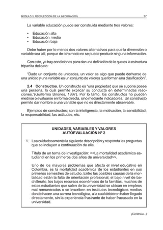 37

MÓDULO 3: RECOLECCIÓN DE LA INFORMACIÓN

La variable educación puede ser construida mediante tres valores:
•
•
•

Educación alta
Educación media
Educación baja

Debe haber por Io menos dos valores alternativos para que la dimensión o
variable sea útil, porque de otro modo no se puede producir ninguna información.
Con esto, ya hay condiciones para dar una definición de Io que es la estructura
tripartita del dato:
“Dado un conjunto de unidades, un valor es algo que puede derivarse de
una unidad y una variable es un conjunto de valores que forman una clasificación”.
2.4 Constructos. Un constructo es “una propiedad que se supone posee
una persona, la cual permite explicar su conducta en determinadas reacciones.”(Guillermo Briones, 1997). Por lo tanto, los constructos no pueden
medirse o evaluarse en forma directa, sino mediante indicadores. Un constructo
permite dar nombre a una variable que no es directamente observable.
Ejemplos de constructos; son la inteligencia, la motivación, la sensibilidad,
la responsabilidad, las actitudes, etc.

UNIDADES, VARIABLES Y VALORES
AUTOEVALUACIÓN Nº 2
1. Lea cuidadosamente la siguiente descripción y responda las preguntas
que se incluyen a continuación de ella.
Título de un tema de investigación: <<La mortalidad académica estudiantil en los primeros dos años de universidad>>.
Uno de los mayores problemas que afecta el nivel educativo en
Colombia, es la mortalidad académica de los estudiantes en sus
primeros semestres de estudio. Entre las posibles causas de la mortalidad están la falta de orientación profesional, el bajo nivel de bachillerato, los bajos recursos económicos de la familias, muchos de
estos estudiantes que salen de la universidad se ubican en empleos
mal remunerados o se inscriben en institutos tecnológicos medios
donde hacen una carrera tecnológica, a la cual debieron haber llegado
directamente, sin la experiencia frustrante de haber fracasado en la
universidad.
(Continúa...)

 