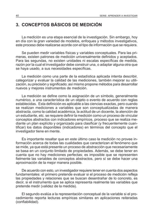 40

SERIE: APRENDER A INVESTIGAR

3. CONCEPTOS BÁSICOS DE MEDICIÓN
La medición es una etapa esencial de la investigación. Sin embargo, hoy
en día con la gran variedad de modelos, enfoques y métodos investigativos,
este proceso debe realizarse acorde con el tipo de información que se requiera.
Se pueden medir variables físicas y variables conceptuales. Para las primeras, existen patrones de medición universalmente definidos y aceptados.
Para las segundas, no existen unidades ni escalas específicas de medida,
razón por la cual el investigador debe construir una, o adaptar alguna otra que
se haya usado, a sus necesidades específicas.
La medición como una parte de la estadística aplicada intenta describir,
categorizar y evaluar la calidad de las mediciones, también mejorar su utilización, su precisión y significado; así mismo propone métodos para desarrollar
nuevos y mejores instrumentos de medición.
La medición se define como la asignación de un símbolo, generalmente
numérico, a una característica de un objeto o evento de acuerdo con reglas
establecidas. Esta definición es aplicable a las ciencias exactas, pero cuando
se realizan mediciones a variables que son conceptualizadas de manera
abstracta, como la calidad académica, la actitud de un docente, la atención de
un estudiante, etc. se requiere definir la medición como un proceso de vincular
conceptos abstractos con indicadores empíricos, proceso que se realiza mediante un plan explícito y organizado para clasificar (y frecuentemente cuantificar) los datos disponibles (indicadores) en términos del concepto que el
investigador tiene en mente.
Es importante resaltar que en este último caso la medición no provee información acerca de todas las cualidades que caracterizan el fenómeno que
se mide, ya que está presente un proceso de abstracción que necesariamente
se basa en un conjunto limitado de propiedades. Además, se debe tener en
cuenta que no hay mediciones perfectas; es imposible que se representen
fielmente las variables de conceptos abstractos, pero sí se debe hacer una
aproximación de la mejor manera posible.
De acuerdo con esto, un investigador requiere tener en cuenta dos aspectos
fundamentales: el primero pretende evaluar si el proceso de medición refleja
las propiedades y relaciones que se buscan desentrañar de lo concreto, es
decir, si el instrumento que se aplica representa realmente las variables que
pretende medir (validez de la medida).
El segundo evalúa a la representación conceptual de la variable si el procedimiento reporta lecturas empíricas similares en aplicaciones reiteradas
(confiabilidad).

 