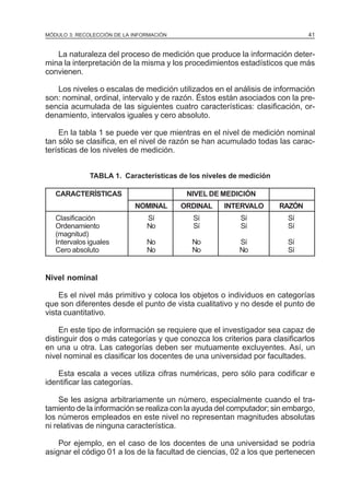 41

MÓDULO 3: RECOLECCIÓN DE LA INFORMACIÓN

La naturaleza del proceso de medición que produce la información determina la interpretación de la misma y los procedimientos estadísticos que más
convienen.
Los niveles o escalas de medición utilizados en el análisis de información
son: nominal, ordinal, intervalo y de razón. Éstos están asociados con la presencia acumulada de las siguientes cuatro características: clasificación, ordenamiento, intervalos iguales y cero absoluto.
En la tabla 1 se puede ver que mientras en el nivel de medición nominal
tan sólo se clasifica, en el nivel de razón se han acumulado todas las características de los niveles de medición.
TABLA 1. Características de los niveles de medición
CARACTERÍSTICAS

NIVEL DE MEDICIÓN
NOMINAL

Clasificación
Ordenamiento
(magnitud)
Intervalos iguales
Cero absoluto

ORDINAL

INTERVALO

RAZÓN

Sí
No

Sí
Sí

Sí
Sí

Sí
Sí

No
No

No
No

Sí
No

Sí
Sí

Nivel nominal
Es el nivel más primitivo y coloca los objetos o individuos en categorías
que son diferentes desde el punto de vista cualitativo y no desde el punto de
vista cuantitativo.
En este tipo de información se requiere que el investigador sea capaz de
distinguir dos o más categorías y que conozca los criterios para clasificarlos
en una u otra. Las categorías deben ser mutuamente excluyentes. Así, un
nivel nominal es clasificar los docentes de una universidad por facultades.
Esta escala a veces utiliza cifras numéricas, pero sólo para codificar e
identificar las categorías.
Se les asigna arbitrariamente un número, especialmente cuando el tratamiento de la información se realiza con la ayuda del computador; sin embargo,
los números empleados en este nivel no representan magnitudes absolutas
ni relativas de ninguna característica.
Por ejemplo, en el caso de los docentes de una universidad se podría
asignar el código 01 a los de la facultad de ciencias, 02 a los que pertenecen

 