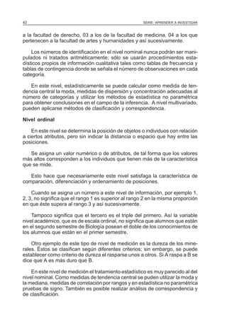 42

SERIE: APRENDER A INVESTIGAR

a la facultad de derecho, 03 a los de la facultad de medicina, 04 a los que
pertenecen a la facultad de artes y humanidades y así sucesivamente.
Los números de identificación en el nivel nominal nunca podrán ser manipulados ni tratados aritméticamente; sólo se usarán procedimientos estadísticos propios de información cualitativa tales como tablas de frecuencia y
tablas de contingencia donde se señala el número de observaciones en cada
categoría.
En este nivel, estadísticamente se puede calcular como medida de tendencia central la moda, medidas de dispersión y concentración adecuadas al
número de categorías y utilizar los métodos de estadística no paramétrica
para obtener conclusiones en el campo de la inferencia. A nivel multivariado,
pueden aplicarse métodos de clasificación y correspondencia.
Nivel ordinal
En este nivel se determina la posición de objetos o individuos con relación
a ciertos atributos, pero sin indicar la distancia o espacio que hay entre las
posiciones.
Se asigna un valor numérico o de atributos, de tal forma que los valores
más altos corresponden a los individuos que tienen más de la característica
que se mide.
Esto hace que necesariamente este nivel satisfaga la característica de
comparación, diferenciación y ordenamiento de posiciones.
Cuando se asigna un número a este nivel de información, por ejemplo 1,
2, 3, no significa que el rango 1 es superior al rango 2 en la misma proporción
en que éste supera al rango 3 y así sucesivamente.
Tampoco significa que el tercero es el triple del primero. Así la variable
nivel académico, que es de escala ordinal, no significa que alumnos que están
en el segundo semestre de Biología posean el doble de los conocimientos de
los alumnos que están en el primer semestre.
Otro ejemplo de este tipo de nivel de medición es la dureza de los minerales. Éstos se clasifican según diferentes criterios; sin embargo, se puede
establecer como criterio de dureza el rasparse unos a otros. Si A raspa a B se
dice que A es más duro que B.
En este nivel de medición el tratamiento estadístico es muy parecido al del
nivel nominal. Como medidas de tendencia central se puden utilizar la moda y
la mediana, medidas de correlación por rangos y en estadística no paramétrica
pruebas de signo. También es posible realizar análisis de correspondencia y
de clasificación.

 