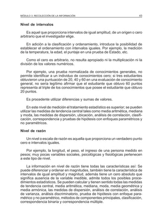 MÓDULO 3: RECOLECCIÓN DE LA INFORMACIÓN

43

Nivel de intervalos
Es aquel que proporciona intervalos de igual amplitud, de un origen o cero
arbitrario que el investigador elige.
En adición a la clasificación y ordenamiento, introduce la posibilidad de
establecer el ordenamiento con intervalos iguales. Por ejemplo, la medición
de la temperatura, la edad, el puntaje en una prueba de Estado, etc.
Como el cero es arbitrario, no resulta apropiado ni la multiplicación ni la
división de los valores numéricos.
Por ejemplo, una prueba normalizada de conocimientos generales, no
permite identificar a un individuo de conocimientos cero; si tres estudiantes
obtuvieron una puntuación de 20, 40 y 60 en una evaluación de conocimiento
general, no sería legítimo afirmar que el estudiante que obtuvo 60 puntos
representa al triple de los conocimientos que posee el estudiante que obtuvo
20 puntos.
Es procedente utilizar diferencias y sumas de valores.
En este nivel de medición el tratamiento estadístico es superior; se pueden
utilizar las medidas de tendencia central tales como media aritmética, mediana
y moda, las medidas de dispersión, ubicación, análisis de correlación, clasificación, correspondencia y pruebas de hipótesis con enfoques paramétricos y
no paramétricos.
Nivel de razón
Un nivel o escala de razón es aquella que proporciona un verdadero punto
cero e intervalos iguales.
Por ejemplo, la longitud, el peso, el ingreso de una persona medido en
pesos; muy pocas variables sociales, psicológicas y fisiológicas pertenecen
a este tipo de nivel.
La información en nivel de razón tiene todas las características así: Se
puede diferenciar y ordenar en magnitudes, también tiene la característica de
intervalos de igual amplitud y magnitud, además tiene un cero absoluto que
significa ausencia de la variable medible, admite todos los posibles procedimientos estadísticos. Se pueden calcular y tienen sentido todas las medidas
de tendencia central, media aritmética, mediana, moda, media geométrica y
media armónica, las medidas de dispersión, análisis de correlación, análisis
de varianza, análisis discriminatorio, prueba de hipótesis con enfoque paramétrico y no paramétrico, métodos de componentes principales, clasificación,
correspondencia binaria y correspondencia múltiple.

 