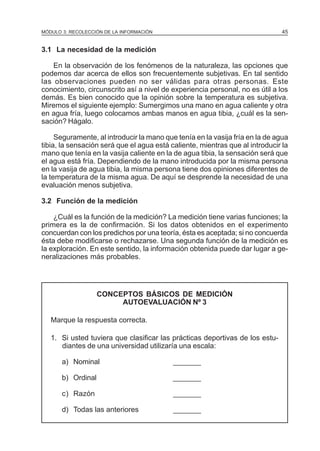 45

MÓDULO 3: RECOLECCIÓN DE LA INFORMACIÓN

3.1 La necesidad de la medición
En la observación de los fenómenos de la naturaleza, las opciones que
podemos dar acerca de ellos son frecuentemente subjetivas. En tal sentido
las observaciones pueden no ser válidas para otras personas. Este
conocimiento, circunscrito así a nivel de experiencia personal, no es útil a los
demás. Es bien conocido que la opinión sobre la temperatura es subjetiva.
Miremos el siguiente ejemplo: Sumergimos una mano en agua caliente y otra
en agua fría, luego colocamos ambas manos en agua tibia, ¿cuál es la sensación? Hágalo.
Seguramente, al introducir la mano que tenía en la vasija fría en la de agua
tibia, la sensación será que el agua está caliente, mientras que al introducir la
mano que tenía en la vasija caliente en la de agua tibia, la sensación será que
el agua está fría. Dependiendo de la mano introducida por la misma persona
en la vasija de agua tibia, la misma persona tiene dos opiniones diferentes de
la temperatura de la misma agua. De aquí se desprende la necesidad de una
evaluación menos subjetiva.
3.2 Función de la medición
¿Cuál es la función de la medición? La medición tiene varias funciones; la
primera es la de confirmación. Si los datos obtenidos en el experimento
concuerdan con los predichos por una teoría, ésta es aceptada; si no concuerda
ésta debe modificarse o rechazarse. Una segunda función de la medición es
la exploración. En este sentido, la información obtenida puede dar lugar a generalizaciones más probables.

CONCEPTOS BÁSICOS DE MEDICIÓN
AUTOEVALUACIÓN Nº 3
Marque la respuesta correcta.
1. Si usted tuviera que clasificar las prácticas deportivas de los estudiantes de una universidad utilizaría una escala:
a) Nominal

_______

b) Ordinal

_______

c) Razón

_______

d) Todas las anteriores

_______

 