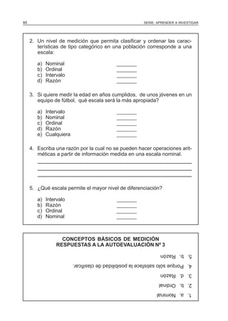 46

SERIE: APRENDER A INVESTIGAR

2. Un nivel de medición que permita clasificar y ordenar las características de tipo categórico en una población corresponde a una
escala:
a)
b)
c)
d)

Nominal
Ordinal
Intervalo
Razón

_______
_______
_______
_______

3. Si quiere medir la edad en años cumplidos, de unos jóvenes en un
equipo de fútbol, qué escala será la más apropiada?
a)
b)
c)
d)
e)

Intervalo
Nominal
Ordinal
Razón
Cualquiera

_______
_______
_______
_______
_______

4. Escriba una razón por la cual no se pueden hacer operaciones aritméticas a partir de información medida en una escala nominal.

5. ¿Qué escala permite el mayor nivel de diferenciación?
Intervalo
Razón
Ordinal
Nominal

_______
_______
_______
_______

CONCEPTOS BÁSICOS DE MEDICIÓN
RESPUESTAS A LA AUTOEVALUACIÓN Nº 3
5. b. Razón
4. Porque sólo satisface la posibilidad de clasificar.
3. d. Razón
2. b. Ordinal
1. a. Nominal

a)
b)
c)
d)

 