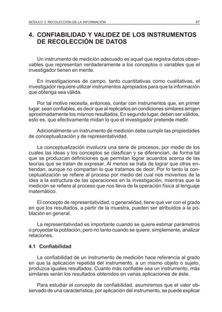 MÓDULO 3: RECOLECCIÓN DE LA INFORMACIÓN

47

4. CONFIABILIDAD Y VALIDEZ DE LOS INSTRUMENTOS
DE RECOLECCIÓN DE DATOS
Un instrumento de medición adecuado es aquel que registra datos observables que representan verdaderamente a los conceptos o variables que el
investigador tienen en mente.
En investigaciones de campo, tanto cuantitativas como cualitativas, el
investigador requiere utilizar instrumentos apropiados para que la información
que obtenga sea válida.
Por tal motivo necesita, entonces, contar con instrumentos que, en primer
lugar, sean confiables, es decir que al replicarlos en condiciones similares arrojen
aproximadamente los mismos resultados. En segundo lugar, deben ser válidos,
esto es, que efectivamente midan lo que el investigador pretende medir.
Adicionalmente un instrumento de medición debe cumplir las propiedades
de conceptualización y de representatividad.
La conceptualización involucra una serie de procesos, por medio de los
cuales las ideas y los conceptos se clasifican y se diferencian, de forma tal
que se produzcan definiciones que permitan lograr acuerdos acerca de las
teorías que se tratan de expresar. Al menos se trata de lograr que otros entiendan, aunque no compartan lo que tratamos de decir. Por lo tanto la conceptualización se refiere al proceso por medio del cual nos movemos de la
idea a la estructura de las operaciones en la investigación, mientras que la
medición se refiere al proceso que nos lleva de la operación física al lenguaje
matemático.
El concepto de representatividad, o generalidad, tiene que ver con el grado
en que los resultados, a partir de la muestra, pueden ser atribuidos a la población en general.
La representatividad es importante cuando se quiere estimar parámetros
o proyectar la población, pero no tanto cuando se quiere, simplemente, analizar
relaciones.
4.1 Confiabilidad
La confiabilidad de un instrumento de medición hace referencia al grado
en que la aplicación repetida del instrumento, a un mismo objeto o sujeto,
produzca iguales resultados. Cuanto más confiable sea un instrumento, más
similares serán los resultados obtenidos en varias aplicaciones de éste.
Para estudiar el concepto de confiabilidad, asumiremos que el valor observado de una característica, por aplicación del instrumento, se puede explicar

 
