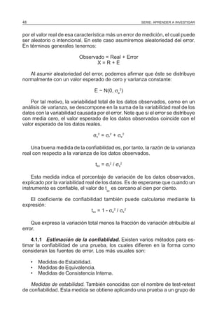48

SERIE: APRENDER A INVESTIGAR

por el valor real de esa característica más un error de medición, el cual puede
ser aleatorio o intencional. En este caso asumiremos aleatoriedad del error.
En términos generales tenemos:
Observado = Real + Error
X=R+E
Al asumir aleatoriedad del error, podemos afirmar que éste se distribuye
normalmente con un valor esperado de cero y varianza constante:
E ~ N(0, σe2)
Por tal motivo, la variabilidad total de los datos observados, como en un
análisis de varianza, se descompone en la suma de la variabilidad real de los
datos con la variabilidad causada por el error. Note que si el error se distribuye
con media cero, el valor esperado de los datos observados coincide con el
valor esperado de los datos reales.
σx2 = σr2 + σe2
Una buena medida de la confiabilidad es, por tanto, la razón de la varianza
real con respecto a la varianza de los datos observados.
txx = σr2 / σx2
Esta medida indica el porcentaje de variación de los datos observados,
explicado por la variabilidad real de los datos. Es de esperarse que cuando un
instrumento es confiable, el valor de txx es cercano al cien por ciento.
El coeficiente de confiabilidad también puede calcularse mediante la
expresión:
txx = 1 - σe2 / σx2
Que expresa la variación total menos la fracción de variación atribuible al
error.
4.1.1 Estimación de la confiablidad. Existen varios métodos para estimar la confiabilidad de una prueba, los cuales difieren en la forma como
consideran las fuentes de error. Los más usuales son:
•
•
•

Medidas de Estabilidad.
Medidas de Equivalencia.
Medidas de Consistencia Interna.

Medidas de estabilidad. También conocidas con el nombre de test-retest
de confiabilidad. Esta medida se obtiene aplicando una prueba a un grupo de

 