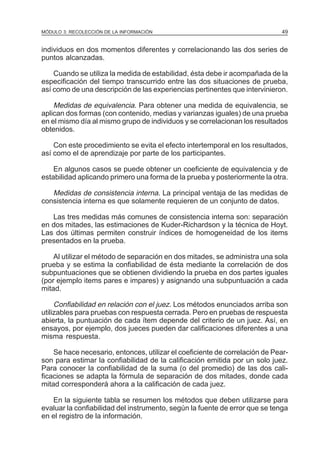 MÓDULO 3: RECOLECCIÓN DE LA INFORMACIÓN

49

individuos en dos momentos diferentes y correlacionando las dos series de
puntos alcanzadas.
Cuando se utiliza la medida de estabilidad, ésta debe ir acompañada de la
especificación del tiempo transcurrido entre las dos situaciones de prueba,
así como de una descripción de las experiencias pertinentes que intervinieron.

Medidas de equivalencia. Para obtener una medida de equivalencia, se
aplican dos formas (con contenido, medias y varianzas iguales) de una prueba
en el mismo día al mismo grupo de individuos y se correlacionan los resultados
obtenidos.
Con este procedimiento se evita el efecto intertemporal en los resultados,
así como el de aprendizaje por parte de los participantes.
En algunos casos se puede obtener un coeficiente de equivalencia y de
estabilidad aplicando primero una forma de la prueba y posteriormente la otra.

Medidas de consistencia interna. La principal ventaja de las medidas de
consistencia interna es que solamente requieren de un conjunto de datos.
Las tres medidas más comunes de consistencia interna son: separación
en dos mitades, las estimaciones de Kuder-Richardson y la técnica de Hoyt.
Las dos últimas permiten construir índices de homogeneidad de los items
presentados en la prueba.
Al utilizar el método de separación en dos mitades, se administra una sola
prueba y se estima la confiabilidad de ésta mediante la correlación de dos
subpuntuaciones que se obtienen dividiendo la prueba en dos partes iguales
(por ejemplo items pares e impares) y asignando una subpuntuación a cada
mitad.

Confiabilidad en relación con el juez. Los métodos enunciados arriba son
utilizables para pruebas con respuesta cerrada. Pero en pruebas de respuesta
abierta, la puntuación de cada ítem depende del criterio de un juez. Así, en
ensayos, por ejemplo, dos jueces pueden dar calificaciones diferentes a una
misma respuesta.
Se hace necesario, entonces, utilizar el coeficiente de correlación de Pearson para estimar la confiabilidad de la calificación emitida por un solo juez.
Para conocer la confiabilidad de la suma (o del promedio) de las dos calificaciones se adapta la fórmula de separación de dos mitades, donde cada
mitad corresponderá ahora a la calificación de cada juez.
En la siguiente tabla se resumen los métodos que deben utilizarse para
evaluar la confiabilidad del instrumento, según la fuente de error que se tenga
en el registro de la información.

 